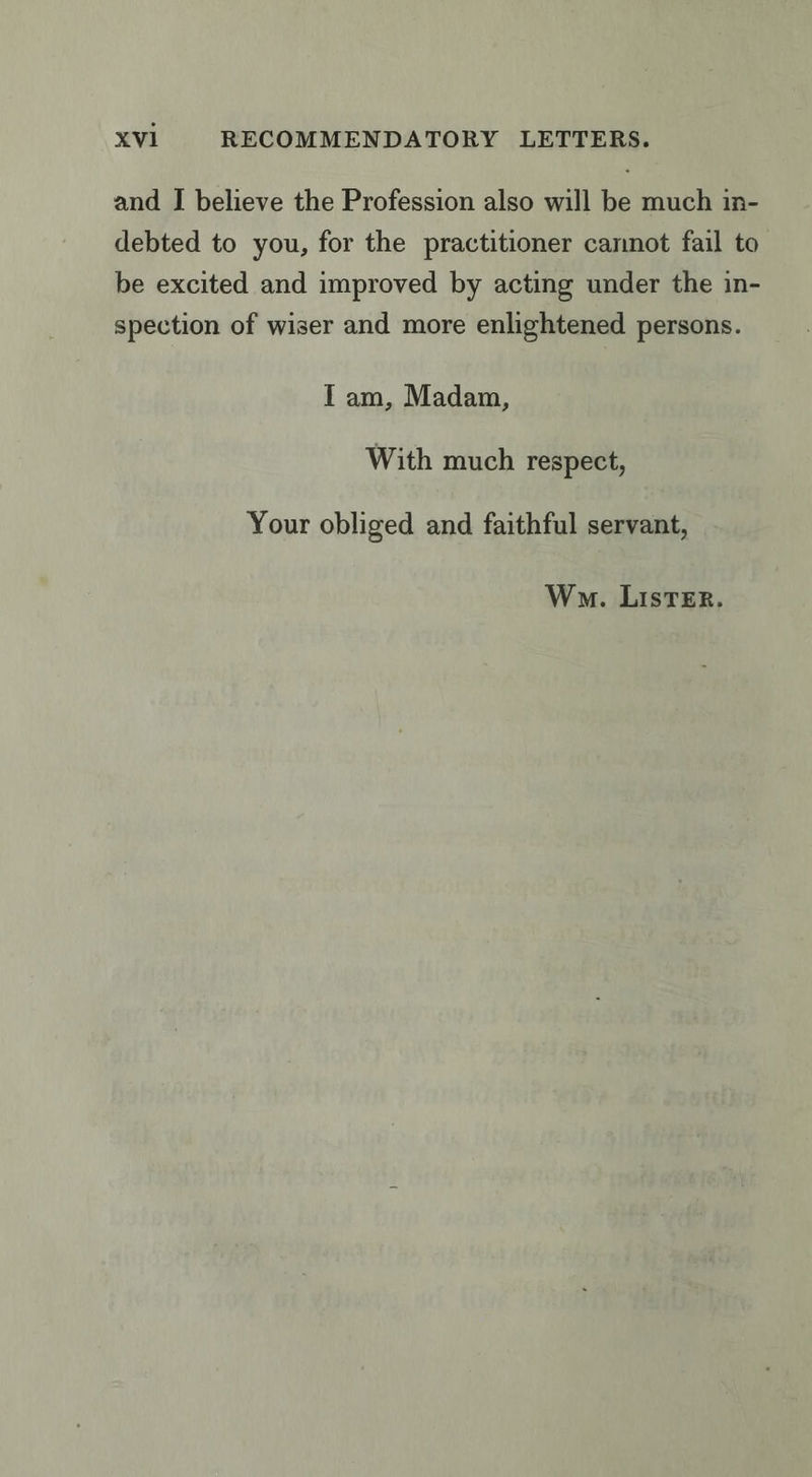 and I believe the Profession also will be much in- debted to you, for the practitioner cannot fail to be excited and improved by acting under the in- spection of wiser and more enlightened persons. Iam, Madam, With much respect, Your obliged and faithful servant, Wo. LIsTER.