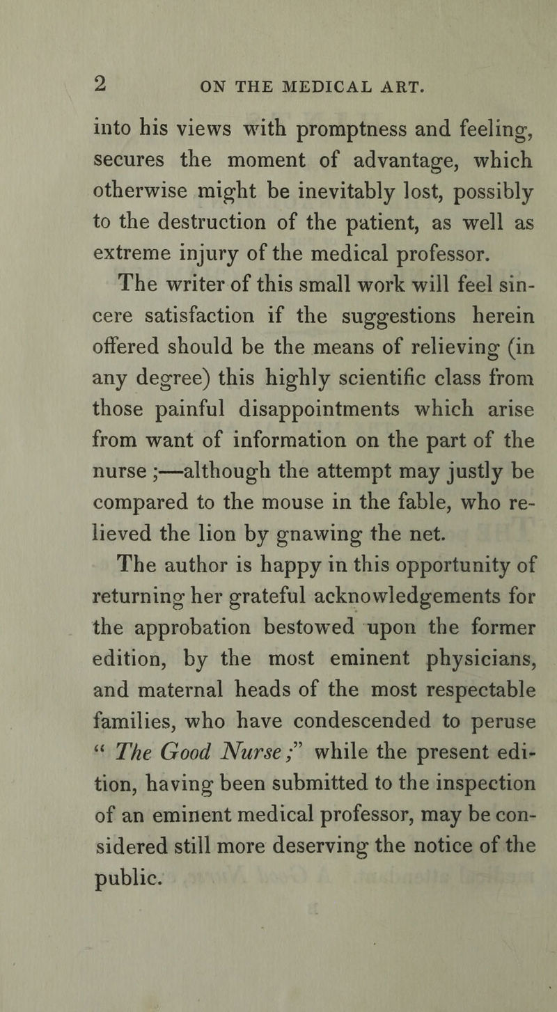 into his views with promptness and feeling, secures the moment of advantage, which otherwise might be inevitably lost, possibly to the destruction of the patient, as well as extreme injury of the medical professor. The writer of this small work will feel sin- cere satisfaction if the suggestions herein offered should be the means of relieving (in any degree) this highly scientific class from those painful disappointments which arise from want of information on the part of the nurse ;—although the attempt may justly be compared to the mouse in the fable, who re- lieved the lion by gnawing the net. The author is happy in this opportunity of returning her grateful acknowledgements for the approbation bestowed upon the former edition, by the most eminent physicians, and maternal heads of the most respectable families, who have condescended to peruse “ The Good Nurse ;’ while the present edi- tion, having been submitted to the inspection of an eminent medical professor, may be con- sidered still more deserving the notice of the public.