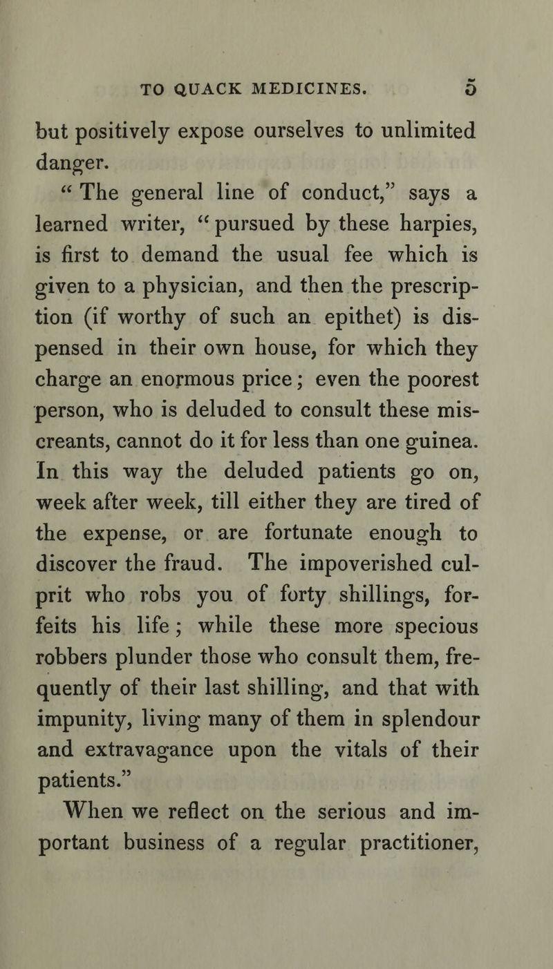 but positively expose ourselves to unlimited danger. “The general line of conduct,” says a learned writer, ‘“ pursued by these harpies, is first to demand the usual fee which is given to a physician, and then the prescrip- tion (if worthy of such an epithet) is dis- pensed in their own house, for which they charge an enormous price; even the poorest person, who is deluded to consult these mis- creants, cannot do it for less than one guinea. In this way the deluded patients go on, week after week, till either they are tired of the expense, or are fortunate enough to discover the fraud. The impoverished cul- prit who robs you of forty shillings, for- feits his life; while these more specious robbers plunder those who consult them, fre- quently of their last shilling, and that with impunity, living many of them in splendour and extravagance upon the vitals of their patients.” When we reflect on the serious and im- portant business of a regular practitioner,