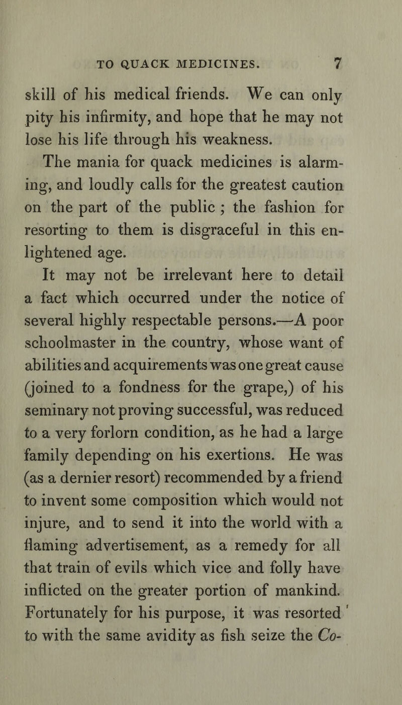 skill of his medical friends. We can only pity his infirmity, and hope that he may not lose his life through his weakness. The mania fer quack medicines is alarm- ing, and loudly calls for the greatest caution on the part of the public; the fashion for resorting to them is disgraceful in this en- lightened age. It may not be irrelevant here to detail a fact which occurred under the notice of several highly respectable persons.—A poor schoolmaster in the country, whose want of abilities and acquirements was one great cause (joined to a fondness for the grape,) of his seminary not proving successful, was reduced to a very forlorn condition, as he had a large family depending on his exertions. He was (as a dernier resort) recommended by a friend to invent some composition which would not injure, and to send it into the world with a flaming advertisement, as a remedy for all that train of evils which vice and folly have inflicted on the greater portion of mankind. Fortunately for his purpose, it was resorted | to with the same avidity as fish seize the Co-
