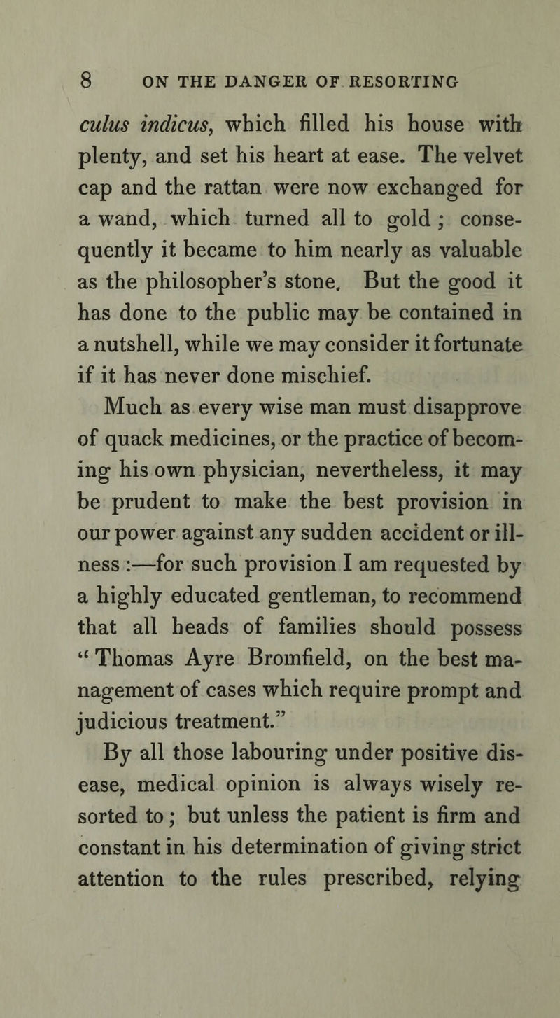 culus indicus, which filled his house with plenty, and set his heart at ease. The velvet cap and the rattan were now exchanged for a wand, which turned all to gold; conse- quently it became to him nearly as valuable as the philosopher’s stone, But the good it has done to the public may be contained in a nutshell, while we may consider it fortunate if it has never done mischief. Much as.every wise man must disapprove of quack medicines, or the practice of becom- ing his own physician, nevertheless, it may be prudent to make the best provision in our power against any sudden accident or ill- ness :—for such provision I am requested by a highly educated gentleman, to recommend that all heads of families should possess “Thomas Ayre Bromfield, on the best ma- nagement of cases which require prompt and judicious treatment.” By all those labouring under positive dis- ease, medical opinion is always wisely re- sorted to; but unless the patient is firm and constant in his determination of giving strict attention to the rules prescribed, relying