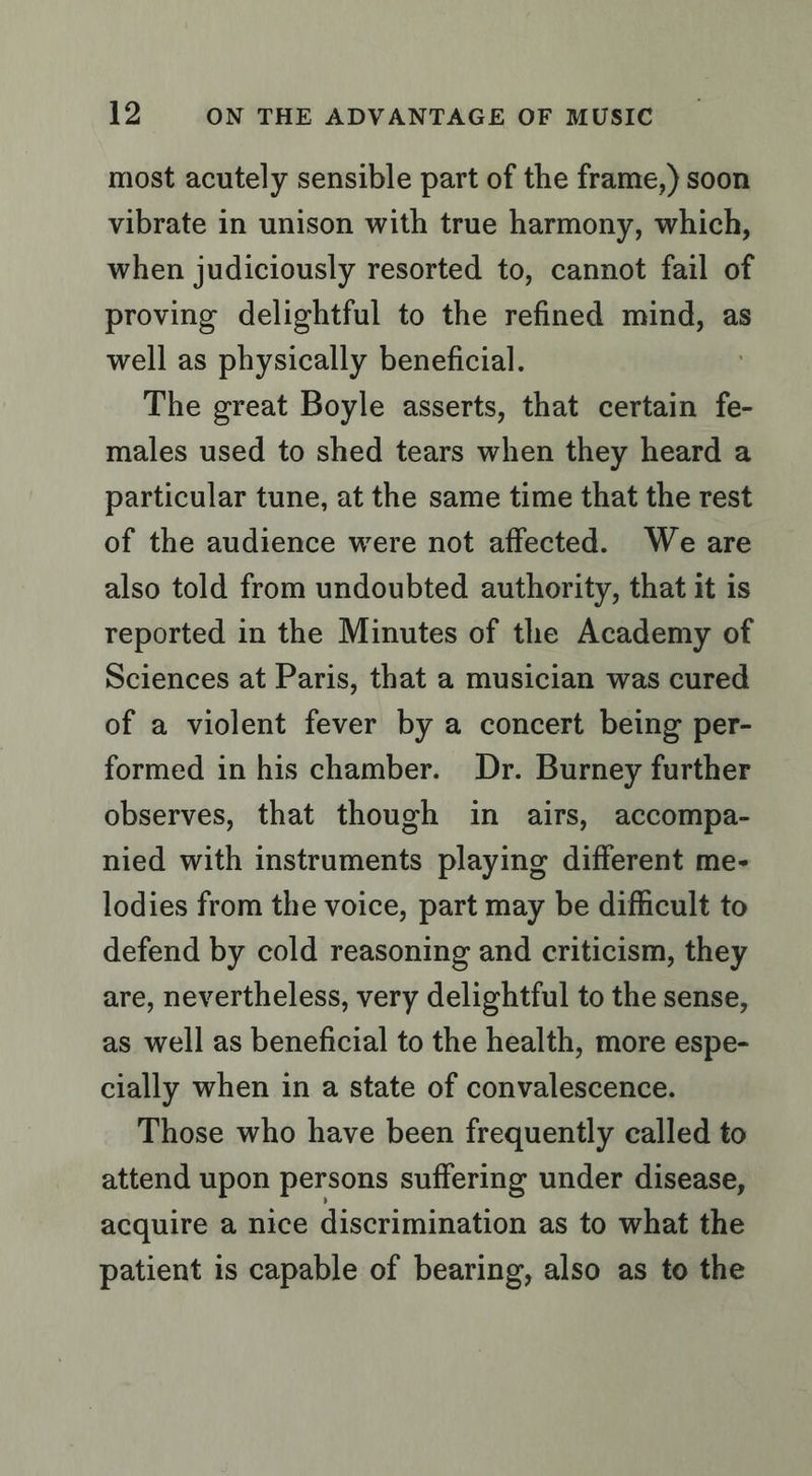 most acutely sensible part of the frame,) soon vibrate in unison with true harmony, which, when judiciously resorted to, cannot fail of proving delightful to the refined mind, as well as physically beneficial. The great Boyle asserts, that certain fe- males used to shed tears when they heard a particular tune, at the same time that the rest of the audience were not affected. We are also told from undoubted authority, that it is reported in the Minutes of the Academy of Sciences at Paris, that a musician was cured of a violent fever by a concert being per- formed in his chamber. Dr. Burney further observes, that though in airs, accompa- nied with instruments playing different me- lodies from the voice, part may be difficult to defend by cold reasoning and criticism, they are, nevertheless, very delightful to the sense, as well as beneficial to the health, more espe- cially when in a state of convalescence. Those who have been frequently called to attend upon persons suffering under disease, acquire a nice discrimination as to what the patient is capable of bearing, also as to the