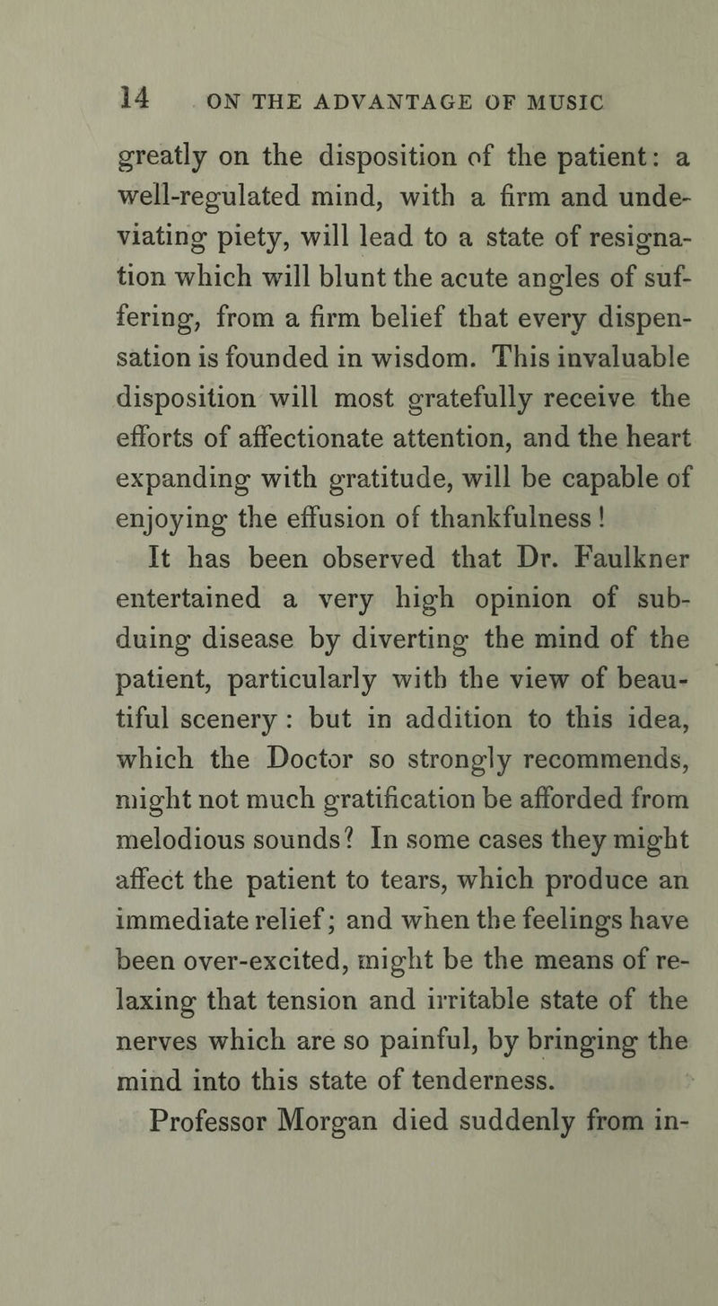 greatly on the disposition of the patient: a well-regulated mind, with a firm and unde- viating piety, will lead to a state of resigna- tion which will blunt the acute angles of suf- fering, from a firm belief that every dispen- sation is founded in wisdom. This invaluable disposition will most gratefully receive the efforts of affectionate attention, and the heart expanding with gratitude, will be capable of enjoying the effusion of thankfulness! It has been observed that Dr. Faulkner entertained a very high opinion of sub- duing disease by diverting the mind of the patient, particularly with the view of beau- tiful scenery : but in addition to this idea, which the Doctor so strongly recommends, might not much gratification be afforded from melodious sounds? In some cases they might affect the patient to tears, which produce an immediate relief; and when the feelings have been over-excited, might be the means of re- laxing that tension and irritable state of the nerves which are so painful, by bringing the mind into this state of tenderness. Professor Morgan died suddenly from in-