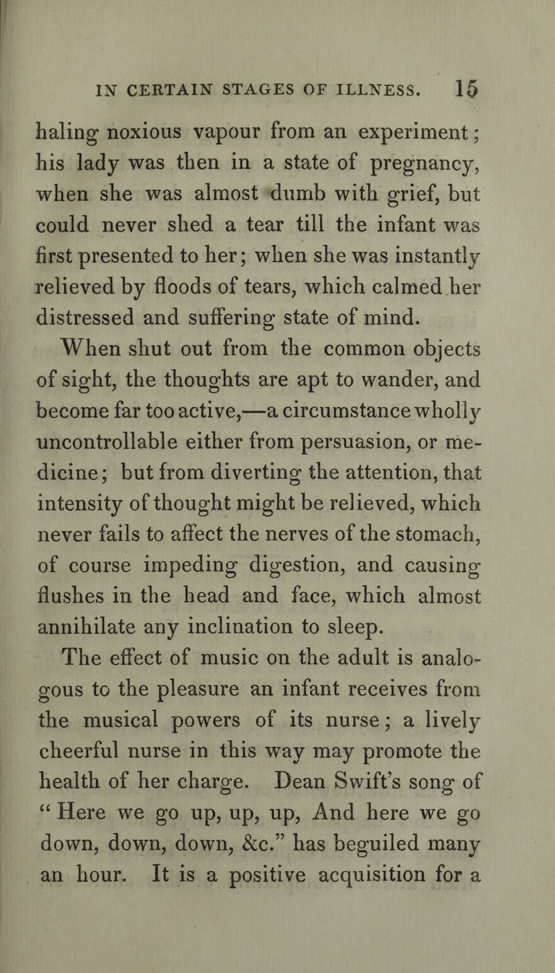 haling noxious vapour from an experiment ; his lady was then in a state of pregnancy, when she was almost ‘dumb with grief, but could never shed a tear till the infant was first presented to her; when she was instantly relieved by floods of tears, which calmed her distressed and suffering state of mind. When shut out from the common objects of sight, the thoughts are apt to wander, and become far too active,—a circumstance wholly uncontrollable either from persuasion, or me- dicine; but from diverting the attention, that intensity of thought might be relieved, which never fails to affect the nerves of the stomach, of course impeding digestion, and causing flushes in the head and face, which almost annihilate any inclination to sleep. The effect of music on the adult is analo- gous to the pleasure an infant receives from the musical powers of its nurse; a lively cheerful nurse in this way may promote the health of her charge. Dean Swift’s song of “Here we go up, up, up, And here we go down, down, down, &amp;c.” has beguiled many an hour. It is a positive acquisition for a