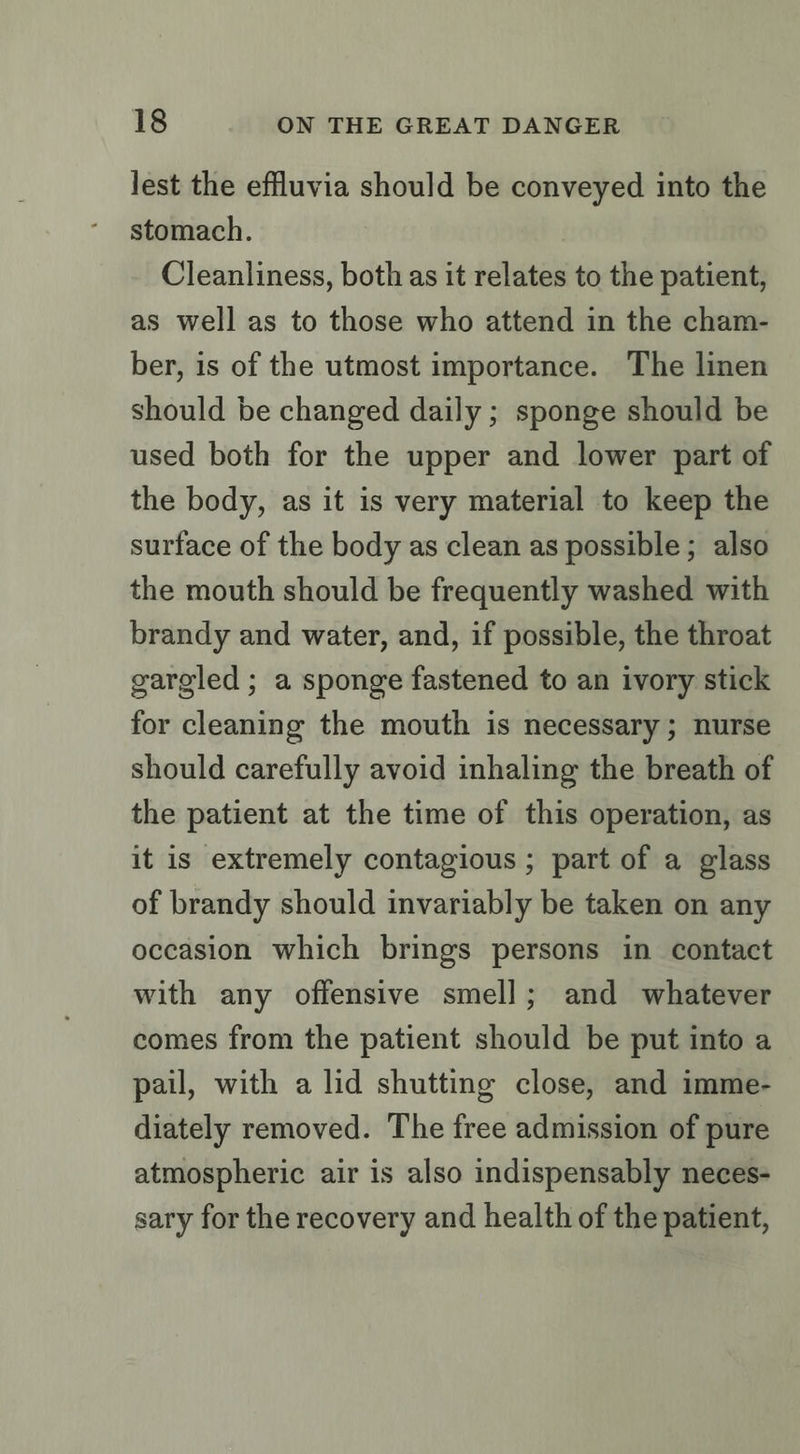 lest the effluvia should be conveyed into the stomach. Cleanliness, both as it relates to the patient, as well as to those who attend in the cham- ber, is of the utmost importance. The linen should be changed daily ; sponge should be used both for the upper and lower part of the body, as it is very material to keep the surface of the body as clean as possible ; also the mouth should be frequently washed with brandy and water, and, if possible, the throat gargled; a sponge fastened to an ivory stick for cleaning the mouth is necessary; nurse should carefully avoid inhaling the breath of the patient at the time of this operation, as it is extremely contagious ; part of a glass of brandy should invariably be taken on any occasion which brings persons in contact with any offensive smell; and whatever comes from the patient should be put into a pail, with a lid shutting close, and imme- diately removed. The free admission of pure atmospheric air is also indispensably neces- sary for the recovery and health of the patient,