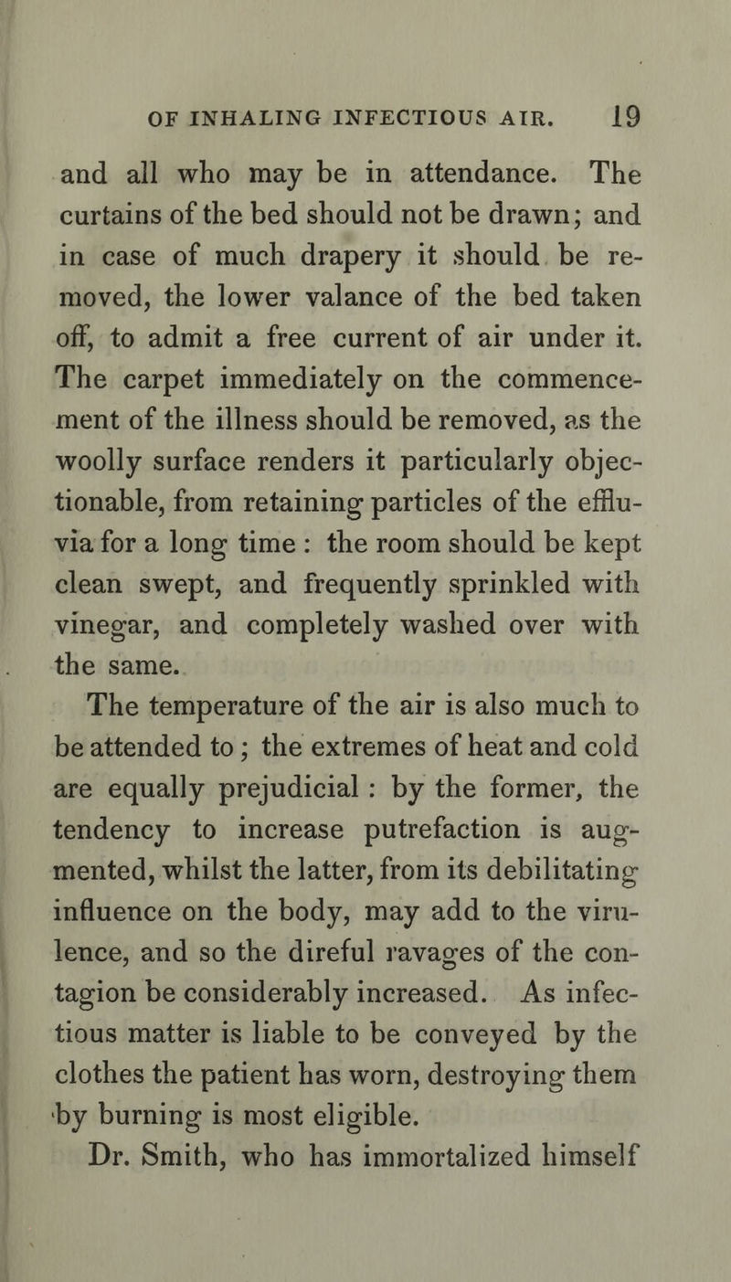 and all who may be in attendance. The curtains of the bed should not be drawn; and in case of much drapery it should. be re- moved, the lower valance of the bed taken off, to admit a free current of air under it. The carpet immediately on the commence- ment of the illness should be removed, as the woolly surface renders it particularly objec- tionable, from retaining particles of the efilu- via for a long time: the room should be kept clean swept, and frequently sprinkled with vinegar, and completely washed over with the same.. The temperature of the air is also much to be attended to; the extremes of heat and cold are equally prejudicial: by the former, the tendency to increase putrefaction is aug- mented, whilst the latter, from its debilitating influence on the body, may add to the viru- lence, and so the direful ravages of the con- tagion be considerably increased.. As infec- tious matter is liable to be conveyed by the clothes the patient has worn, destroying them ‘by burning is most eligible. Dr. Smith, who has immortalized himself
