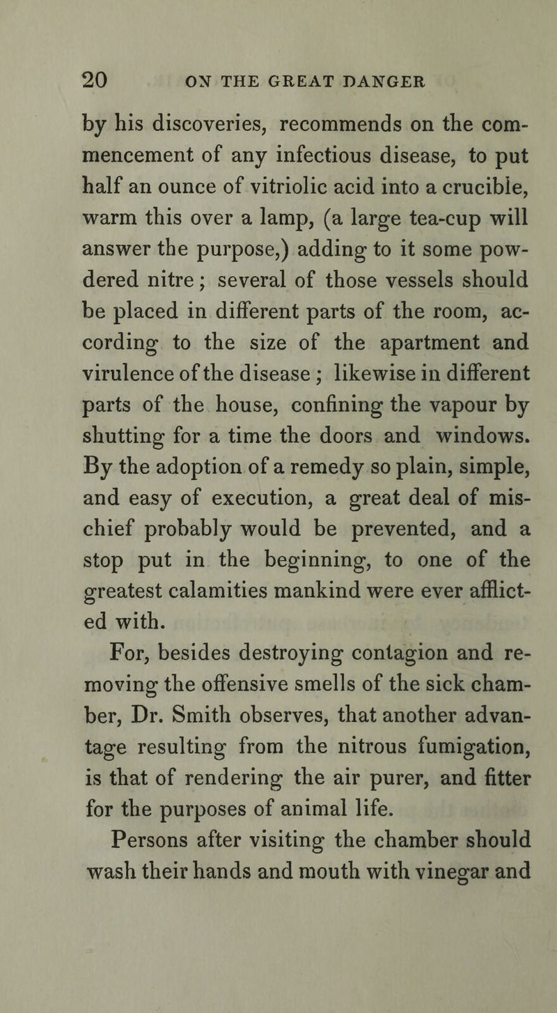 by his discoveries, recommends on the com- mencement of any infectious disease, to put half an ounce of vitriolic acid into a crucible, warm this over a lamp, (a large tea-cup will answer the purpose,) adding to it some pow- dered nitre; several of those vessels should be placed in different parts of the room, ac- cording to the size of the apartment and virulence of the disease ; likewise in different parts of the house, confining the vapour by shutting for a time the doors and windows. By the adoption of a remedy so plain, simple, and easy of execution, a great deal of mis- chief probably would be prevented, and a stop put in the beginning, to one of the greatest calamities mankind were ever afflict- ed with. | For, besides destroying contagion and re- moving the offensive smells of the sick cham- ber, Dr. Smith observes, that another advan- tage resulting from the nitrous fumigation, is that of rendering the air purer, and fitter for the purposes of animal life. Persons after visiting the chamber should wash their hands and mouth with vinegar and