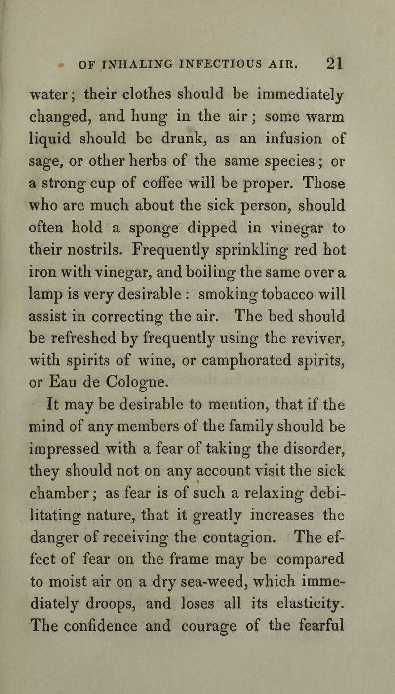 water; their clothes should be immediately changed, and hung in the air; some warm liquid should be drunk, as an infusion of sage, or other herbs of the same species; or a strong cup of coffee will be proper. Those who are much about the sick person, should often hold’ a sponge dipped in vinegar to their nostrils. Frequently sprinkling red hot iron with vinegar, and boiling the same over a lamp is very desirable: smoking tobacco will assist in correcting the air. The bed should be refreshed by frequently using the reviver, with spirits of wine, or camphorated spirits, or Eau de Cologne. It may be desirable to mention, that if the mind of any members of the family should be impressed with a fear of taking the disorder, they should not on any account visit the sick chamber; as fear is of such a relaxing debi- litating nature, that it greatly increases the danger of receiving the contagion. The ef- fect of fear on the frame may be compared to moist air on a dry sea-weed, which imme- diately droops, and loses all its elasticity. The confidence and courage of the fearful