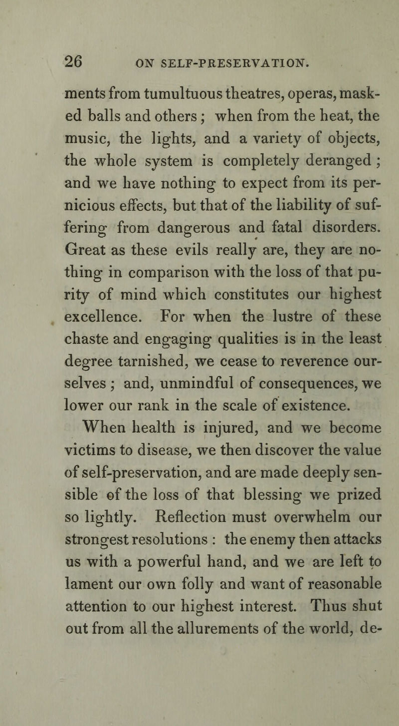 ments from tumultuous theatres, operas, mask- ed balls and others; when from the heat, the music, the lights, and a variety of objects, the whole system is completely deranged ; and we have nothing to expect from its per- nicious effects, but that of the liability of suf- fering from dangerous and fatal disorders. Great as these evils really are, they are no- thing in comparison with the loss of that pu- rity of mind which constitutes our highest _ excellence. For when the lustre of these chaste and engaging qualities is in the least. degree tarnished, we cease to reverence our- selves ; and, unmindful of consequences, we lower our rank in the scale of existence. When health is injured, and we become victims to disease, we then discover the value of self-preservation, and are made deeply sen- sible of the loss of that blessing we prized so lightly. Reflection must overwhelm our strongest resolutions : the enemy then attacks us with a powerful hand, and we are left to lament our own folly and want of reasonable attention to our highest interest. Thus shut out from all the allurements of the world, de-