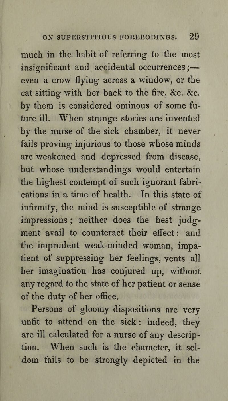 much in the habit of referring to the most insignificant and accidental occurrences ;— even a crow flying across a window, or the cat sitting with her back to the fire, &amp;c. &amp;c. by them is considered ominous of some fu- ture ill. When strange stories are invented by the nurse of the sick chamber, it never fails proving injurious to those whose minds are weakened and depressed from disease, but whose understandings would entertain the highest contempt of such ignorant fabri- cations in a time of health. In this state of infirmity, the mind is susceptible of strange impressions ; neither does the best judg- ment avail to counteract their effect: and the imprudent weak-minded woman, impa- tient of suppressing her feelings, vents all her imagination has conjured up, without any regard to the state of her patient or sense of the duty of her office. Persons of gloomy dispositions are very unfit to attend on the sick: indeed, they are ill calculated for a nurse of any descrip- tion. When such is the character, it sel- dom fails to be strongly depicted in the