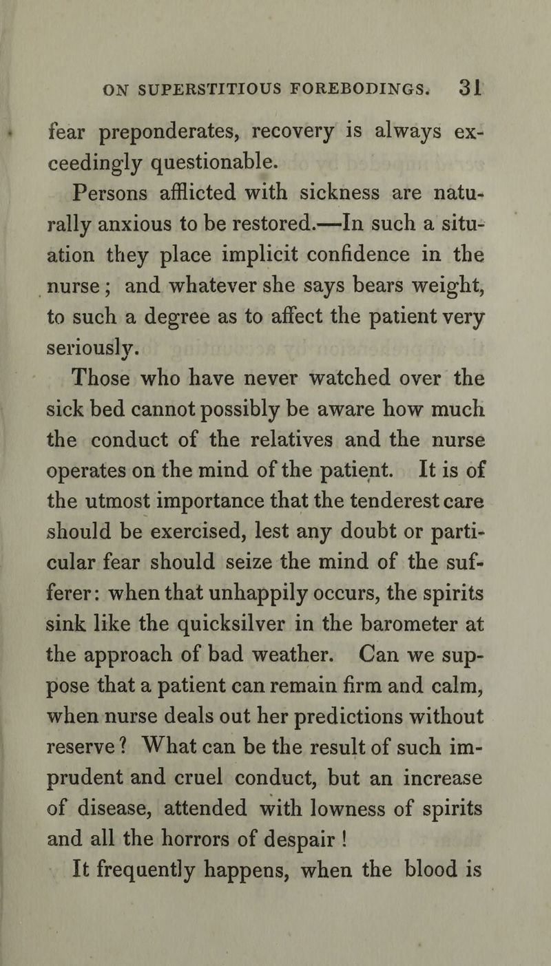 fear preponderates, recovery is always ex- ceedingly questionable. Persons afflicted with sickness are natu- rally anxious to be restored.—In such a situ- ation they place implicit confidence in the nurse; and whatever she says bears weight, to such a degree as to affect the patient very seriously. Those who have never watched over the sick bed cannot possibly be aware how much the conduct of the relatives and the nurse operates on the mind of the patient. It is of the utmost importance that the tenderest care should be exercised, lest any doubt or parti- cular fear should seize the mind of the suf- ferer: when that unhappily occurs, the spirits sink like the quicksilver in the barometer at the approach of bad weather. Can we sup- pose that a patient can remain firm and calm, when nurse deals out her predictions without reserve? What can be the result of such im- prudent and cruel conduct, but an increase of disease, attended with lowness of spirits and all the horrors of despair ! It frequently happens, when the blood is