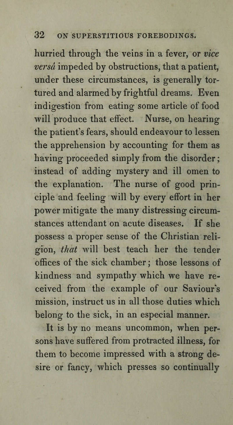 hurried through the veins in a fever, or vice versa impeded by obstructions, that a patient, under these circumstances, is generally tor- tured and alarmed by frightful dreams. Even indigestion from eating some article of food will produce that effect. Nurse, on hearing the patient’s fears, should endeavour to lessen the apprehension by accounting for them as having proceeded simply from the disorder ; instead of adding mystery and ill omen to the explanation. The nurse of good prin- ciple and feeling ‘will by every effort in her power mitigate the many distressing circum- stances attendant on acute diseases. If she possess a proper sense of the Christian’ reli- gion, that will best teach her the tender offices of the sick chamber; those lessons of kindness and sympathy which we have re- ceived from the example of our Saviour’s mission, instruct us in all those duties which belong to the sick, in an especial manner. — It is by no means uncommon, when per- sons have suffered from protracted illness, for them to become impressed with a strong de- sire or fancy, which presses so continually