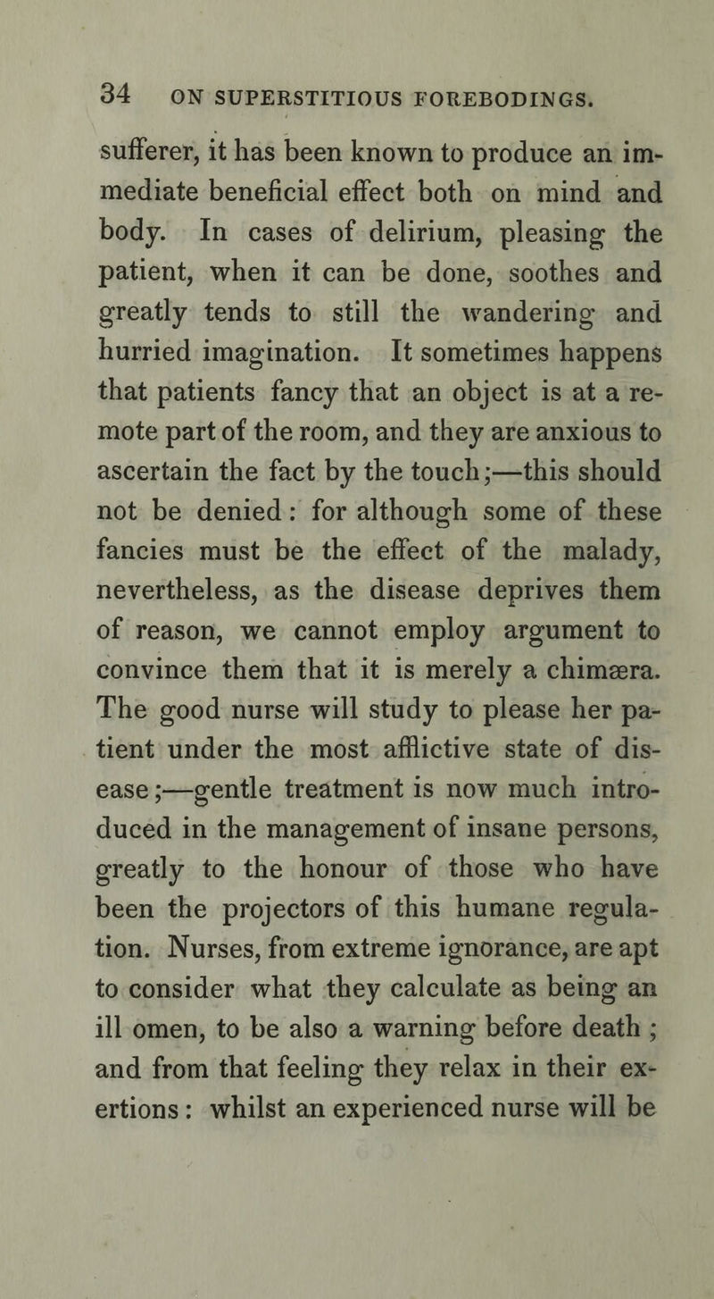 sufferer, it has been known to produce an im- mediate beneficial effect both on mind and body. In cases of delirium, pleasing the patient, when it can be done, soothes and greatly tends to still the wandering and hurried imagination. It sometimes happens that patients fancy that an object is at a re- mote part of the room, and they are anxious to ascertain the fact by the touch ;—this should not be denied: for although some of these fancies must be the effect of the malady, nevertheless, as the disease deprives them of reason, we cannot employ argument to convince them that it is merely a chimera. The good nurse will study to please her pa- tient under the most afilictive state of dis- ease ;—gentle treatment is now much intro- duced in the management of insane persons, greatly to the honour of those who have been the projectors of this humane regula- tion. Nurses, from extreme ignorance, are apt to consider what they calculate as being an ill.omen, to be also a warning before death ; and from that feeling they relax in their ex- ertions: whilst an experienced nurse will be