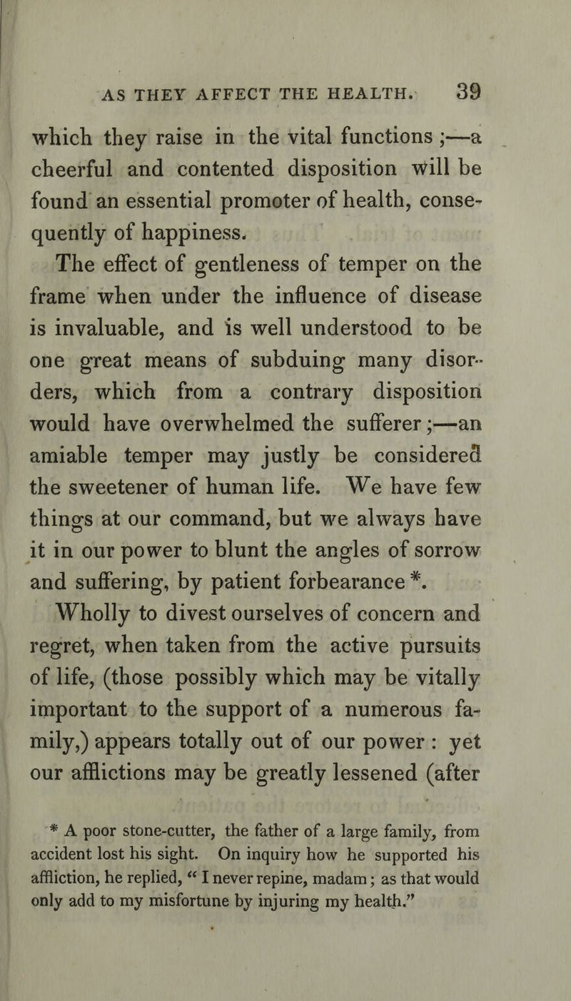 which they raise in the vital functions ;—a cheerful and contented disposition will be found an essential promoter of health, conse- quently of happiness. . The effect of gentleness of temper on the frame when under the influence of disease is invaluable, and is well understood to be one great means of subduing many disor- ders, which from a contrary disposition would have overwhelmed the sufferer ;—an amiable temper may justly be considered the sweetener of human life. We have few things at our command, but we always have it in our power to blunt the angles of sorrow and suffering, by patient forbearance ™*. Wholly to divest ourselves of concern and ~ regret, when taken from the active pursuits of life, (those possibly which may be vitally important to the support of a numerous fa- mily,) appears totally out of our power: yet our afflictions may be greatly lessened (after * A poor stone-cutter, the father of a large family, from accident lost his sight. On inquiry how he ‘supported his affliction, he replied, “ I never repine, madam; as that would only add to my misfortune by injuring my health.”