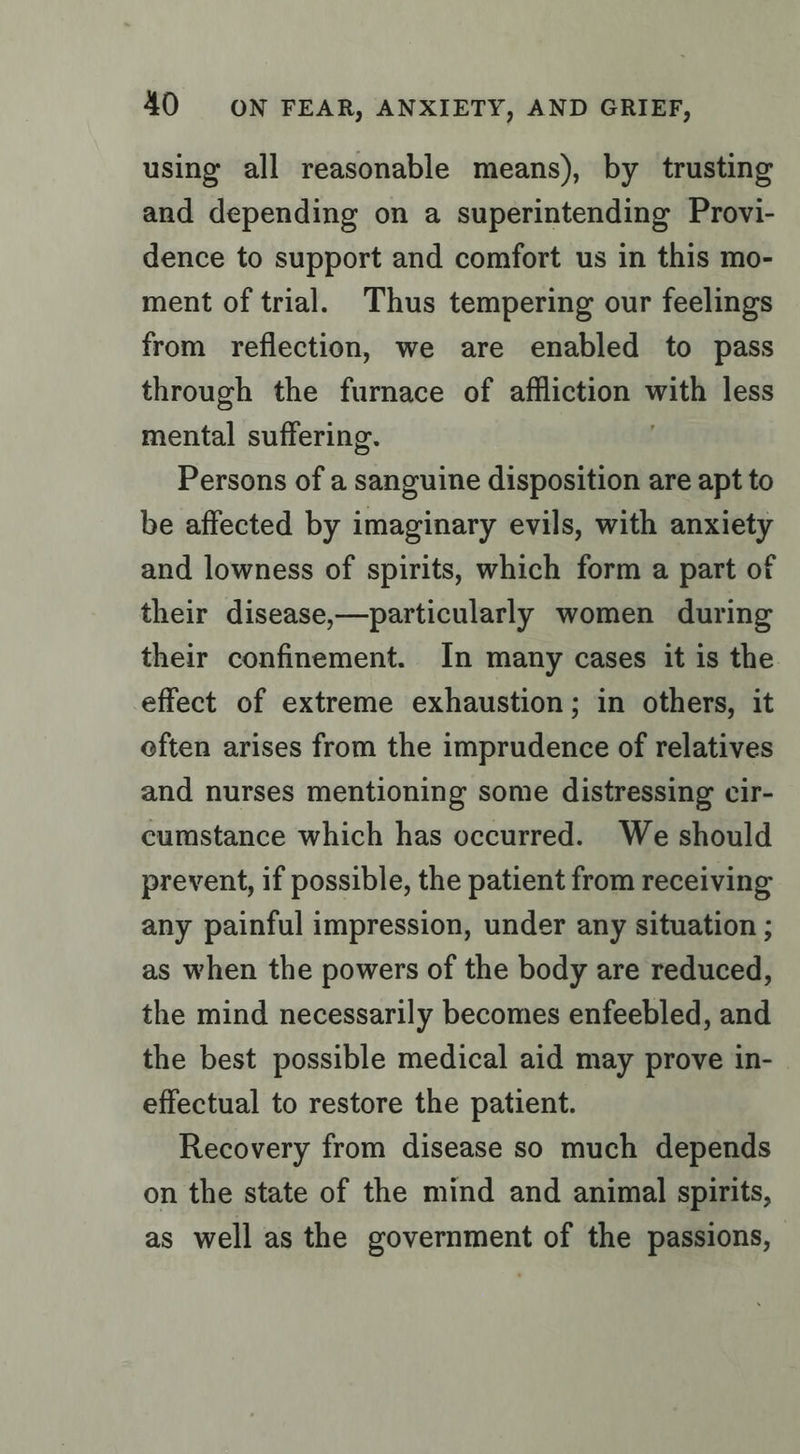 using all reasonable means), by trusting and depending on a superintending Provi- dence to support and comfort us in this mo- ment of trial. Thus tempering our feelings from reflection, we are enabled to pass through the furnace of affliction with less mental suffering. Persons of a sanguine disposition are apt to be affected by imaginary evils, with anxiety and lowness of spirits, which form a part of their disease,—particularly women during their confinement. In many cases it is the effect of extreme exhaustion; in others, it eften arises from the imprudence of relatives and nurses mentioning some distressing cir- cumstance which has occurred. We should prevent, if possible, the patient from receiving any painful impression, under any situation ; as when the powers of the body are reduced, the mind necessarily becomes enfeebled, and the best possible medical aid may prove in- effectual to restore the patient. Recovery from disease so much depends on the state of the mind and animal spirits, as well as the government of the passions,