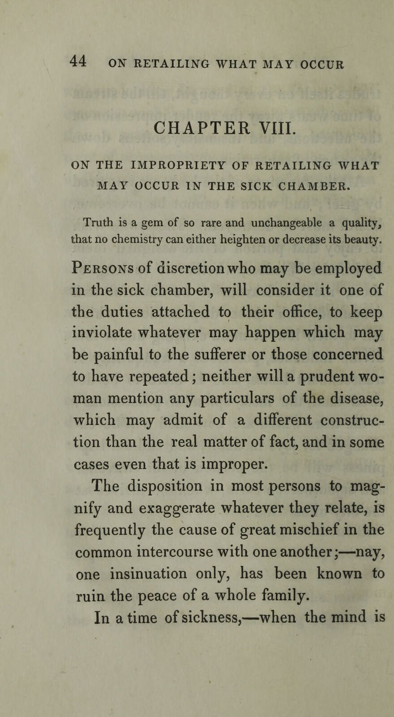 CHAPTER VIII. ON THE IMPROPRIETY OF RETAILING WHAT MAY OCCUR IN THE SICK CHAMBER. Truth is a gem of so rare and unchangeable a quality, that no chemistry can either heighten or decrease its beauty. Persons of discretion who may be employed in the sick chamber, will consider it one of the duties attached to their office, to keep inviolate whatever may happen which may be painful to the sufferer or those concerned to have repeated ; neither will a prudent wo- man mention any particulars of the disease, which may admit of a different construc- tion than the real matter of fact, and in some cases even that is improper. The disposition in most persons to mag- nify and exaggerate whatever they relate, is frequently the cause of great mischief in the common intercourse with one another ;—nay, one insinuation only, has been known to ruin the peace of a whole family. In atime of sickness;—when the mind is