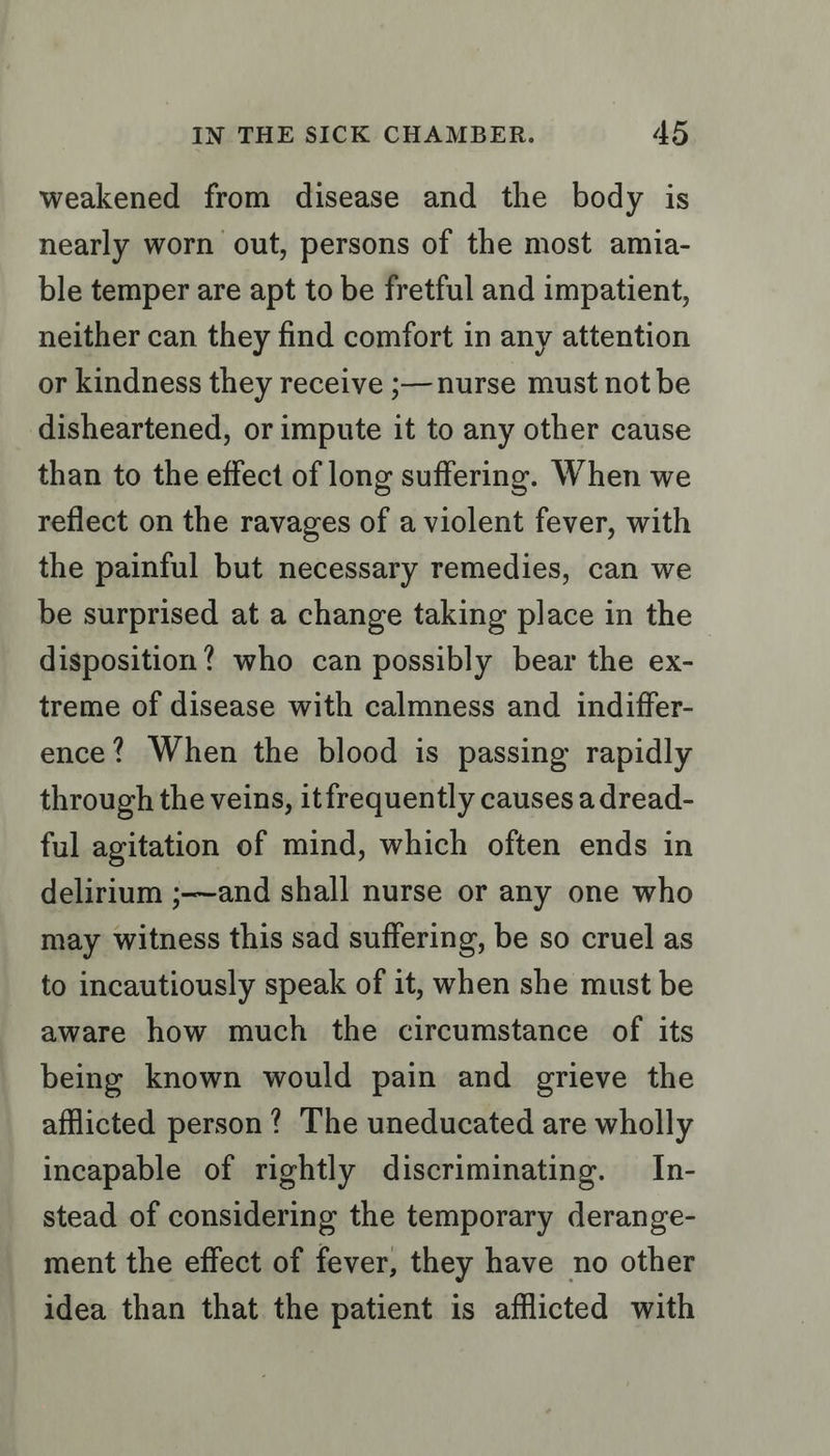 weakened from disease and the body is nearly worn out, persons of the most amia- ble temper are apt to be fretful and impatient, neither can they find comfort in any attention or kindness they receive ;—nurse must not be disheartened, or impute it to any other cause than to the effect of long suffering. When we reflect on the ravages of a violent fever, with the painful but necessary remedies, can we be surprised at a change taking place in the disposition? who can possibly bear the ex- treme of disease with calmness and indiffer- ence? When the blood is passing rapidly through the veins, itfrequently causes a dread- ful agitation of mind, which often ends in delirium ;—and shall nurse or any one who may witness this sad suffering, be so cruel as to incautiously speak of it, when she must be aware how much the circumstance of its being known would pain and grieve the afflicted person? The uneducated are wholly incapable of rightly discriminating. In- stead of considering the temporary derange- ment the effect of fever, they have no other idea than that the patient is afflicted with