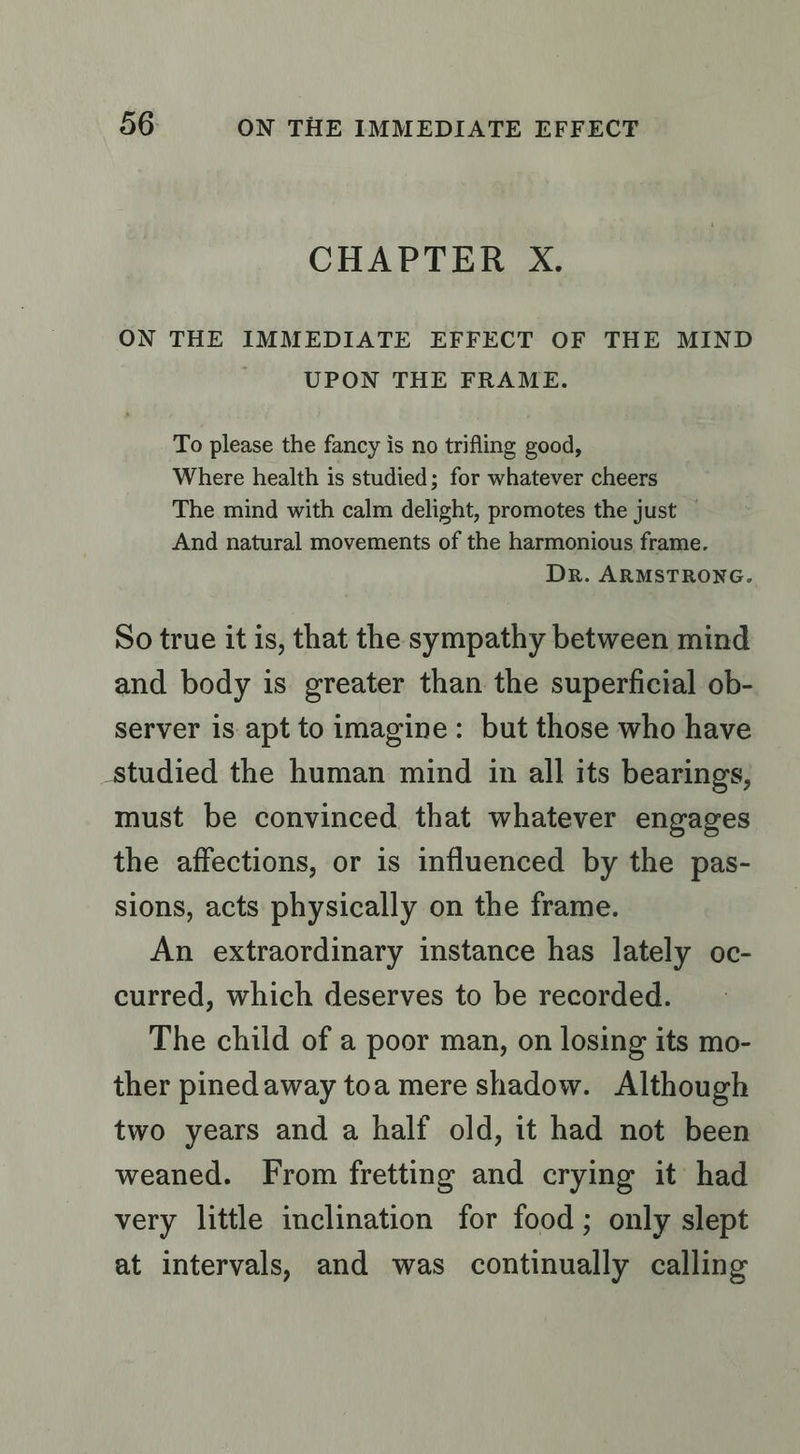 CHAPTER X. ON THE IMMEDIATE EFFECT OF THE MIND UPON THE FRAME. To please the fancy is no trifling good, Where health is studied; for whatever cheers The mind with calm delight, promotes the just — And natural movements of the harmonious frame. Dr. ARMSTRONG. So true it is, that the sympathy between mind and body is greater than the superficial ob- server is apt to imagine: but those who have studied the human mind in all its bearings, must be convinced that whatever engages the affections, or is influenced by the pas- sions, acts physically on the frame. An extraordinary instance has lately oc- curred, which deserves to be recorded. The child of a poor man, on losing its mo- ther pinedaway toa mere shadow. Although two years and a half old, it had not been weaned. From fretting and crying it had very little inclination for food; only slept at intervals, and was continually calling