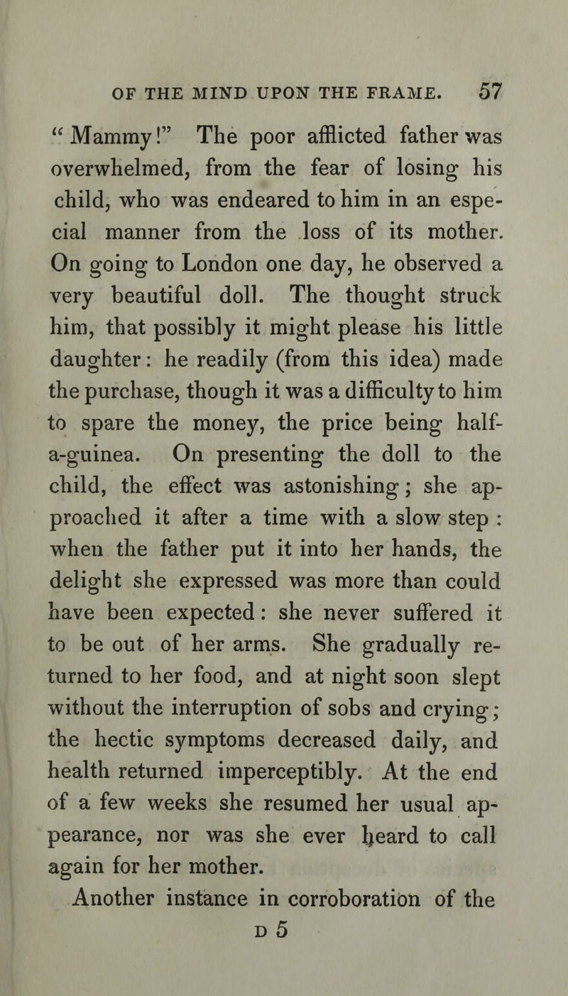 “Mammy!” The poor afflicted father was overwhelmed, from the fear of losing his child, who was endeared to him in an espe- cial manner from the loss of its mother. On going to London one day, he observed a very beautiful doll. The thought struck him, that possibly it might please his little daughter: he readily (from this idea) made the purchase, though it was a difficulty to him to spare the money, the price being half- a-guinea. On presenting the doll to the child, the effect was astonishing; she ap- proached it after a time with a slow step : when the father put it into her hands, the delight she expressed was more than could have been expected: she never suffered it to be out of her arms. She gradually re- turned to her food, and at night soon slept without the interruption of sobs and crying ; the hectic symptoms decreased daily, and health returned imperceptibly... At the end of a few weeks she resumed her usual ap- pearance, nor was she ever heard to call again for her mother. } Another instance in corroboration of the DO