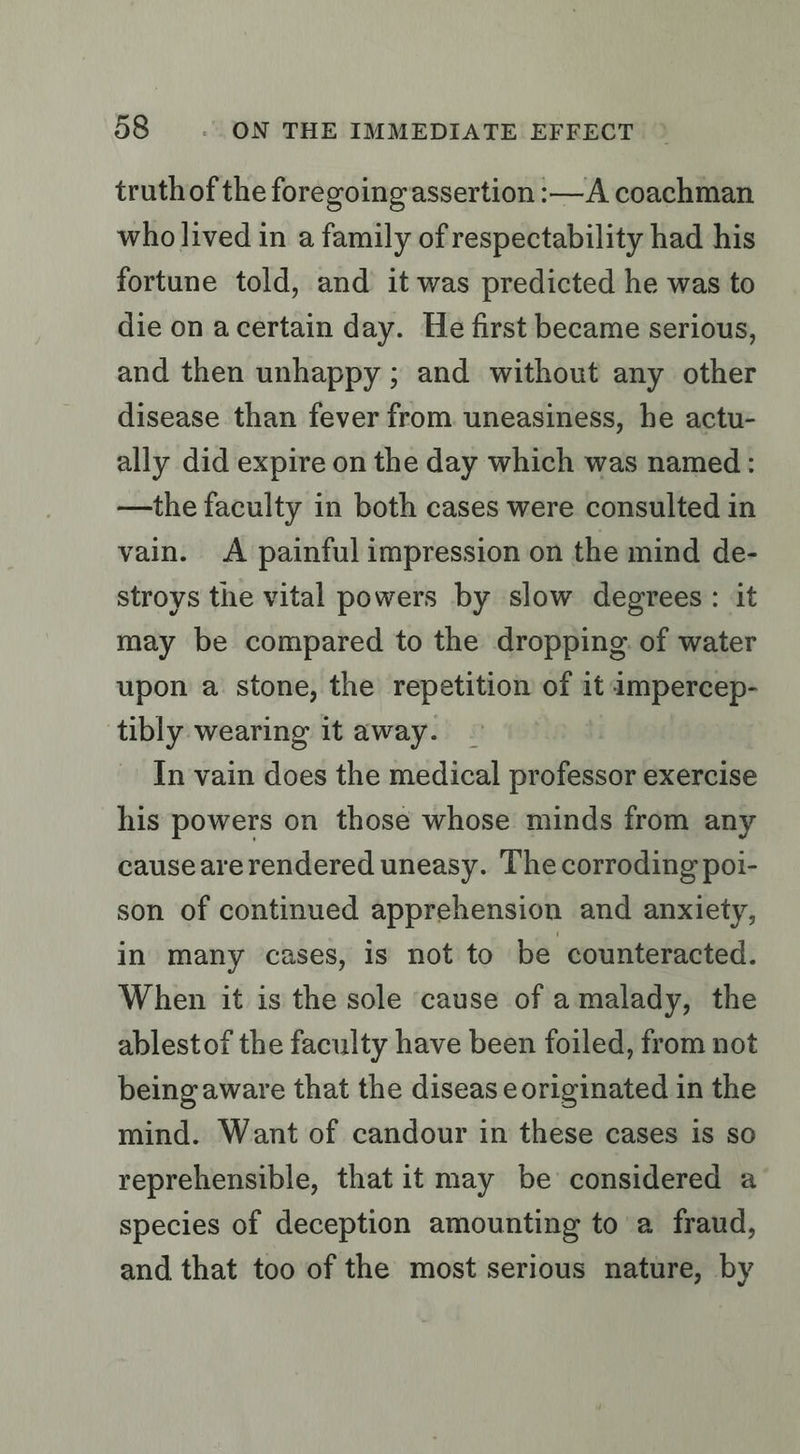 truthof the foregoing assertion :—A coachman who lived in a family of respectability had his fortune told, and it was predicted he was to die on acertain day. He first became serious, and then unhappy ; and without any other disease than fever from. uneasiness, he actu- ally did expire on the day which was named: —the faculty in both cases were consulted in vain. A painful impression on the mind de- stroys the vital powers by slow degrees: it may be compared to the dropping. of water upon a stone, the repetition of it impercep- tibly wearing it away. In vain does the medical professor exercise his powers on those whose minds from any causeare rendered uneasy. The corroding poi- son of continued apprehension and anxiety, in many cases, is not to be counteracted. When it is the sole cause of amalady, the ablestof the faculty have been foiled, from not being aware that the disease originated in the mind. Want of candour in these cases is so reprehensible, that it may be considered a species of deception amounting to a fraud, and that too of the most serious nature, by