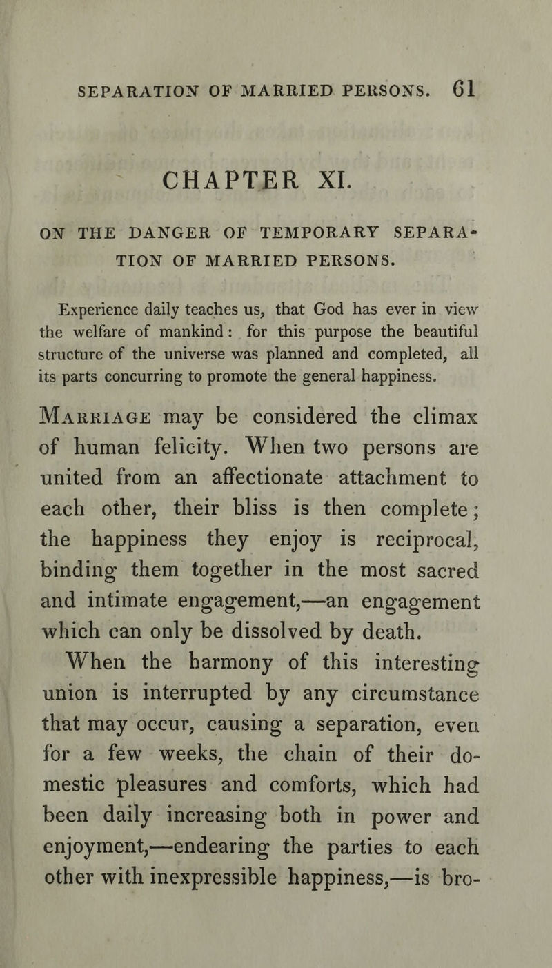 CHAPTER XI. ON THE DANGER OF TEMPORARY SEPARA-= TION OF MARRIED PERSONS. | Experience daily teaches us, that God has ever in view the welfare of mankind: for this purpose the beautiful structure of the universe was planned and completed, all its parts concurring to promote the general happiness. MARRIAGE may be considered the climax of human felicity. When two persons are united from an affectionate attachment to each other, their bliss is then complete ; the happiness they enjoy is reciprocal, binding them together in the most sacred and intimate engagement,—an engagement which can only be dissolved by death. When the harmony of this interesting union is interrupted by any circumstance that may occur, causing a separation, even for a few weeks, the chain of their do- mestic pleasures and comforts, which had been daily increasing both in power and enjoyment,—endearing the parties to each other with inexpressible happiness,—is bro-