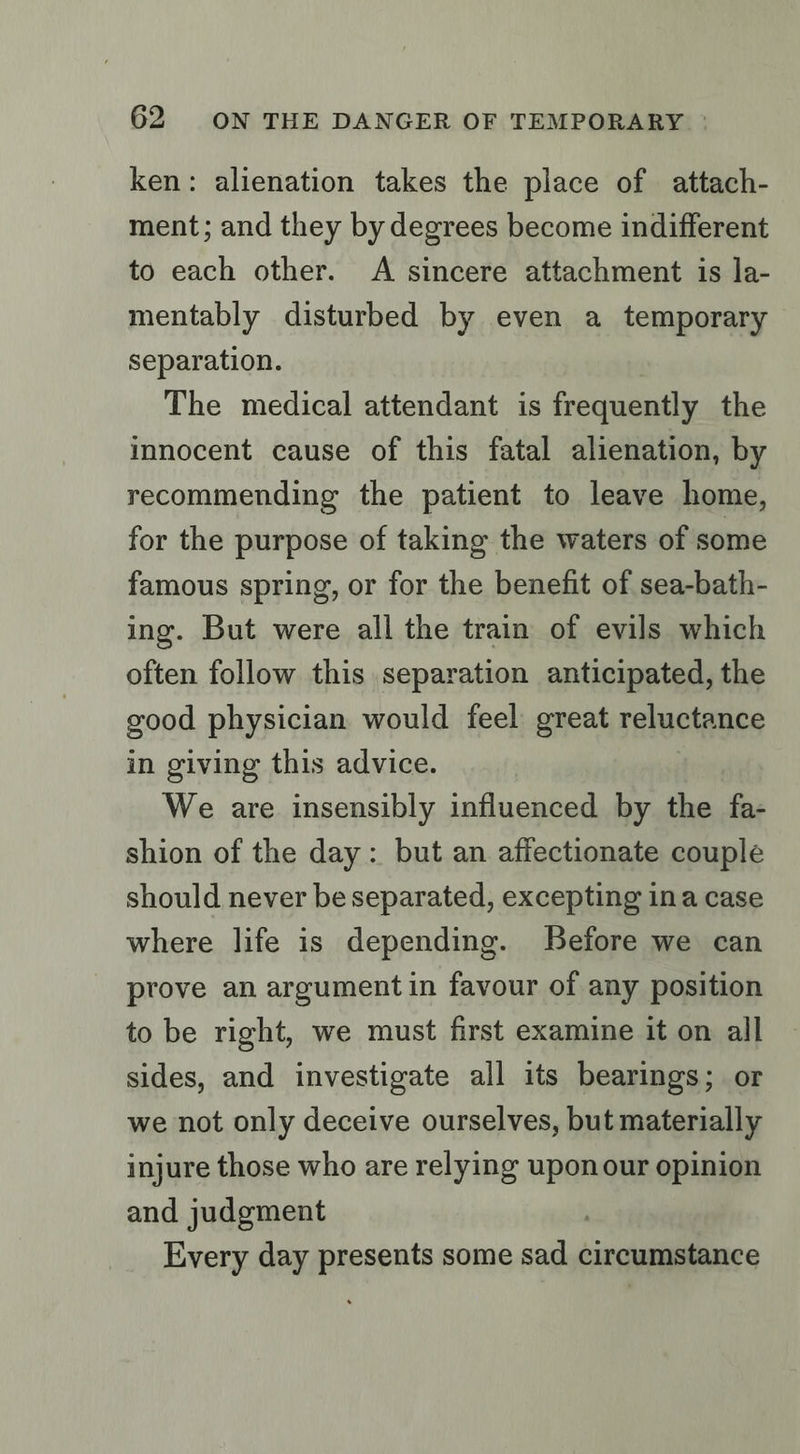 ken: alienation takes the place of attach- ment; and they by degrees become indifferent to each other. A sincere attachment is la- mentably disturbed by even a temporary separation. The medical attendant is frequently the innocent cause of this fatal alienation, by recommending the patient to leave home, for the purpose of taking the waters of some famous spring, or for the benefit of sea-bath- ing. But were all the train of evils which often follow this separation anticipated, the good physician would feel great reluctance in giving this advice. We are insensibly influenced by the fa- shion of the day: but an affectionate couple should never be separated, excepting ina case where life is depending. Before we can prove an argument in favour of any position to be right, we must first examine it on all sides, and investigate all its bearings; or we not only deceive ourselves, but materially injure those who are relying upon our opinion and judgment Every day presents some sad circumstance