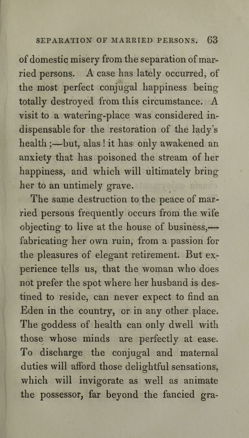 of domestic misery from the separation of mar- ried persons. A case has lately occurred, of the most perfect conjugal happiness being totally destroyed from this circumstance. A visit to a watering-place was considered in- dispensable for the restoration of the lady’s health ;—but, alas! it has: only awakened an anxiety that has poisoned the stream of her happiness, and which will ultimately bring _ her to an untimely grave. The same destruction to the peace of mar- ried persons frequently occurs from the wife objecting to live at the house of business,— fabricating her own ruin, from a passion for the pleasures of elegant retirement. But ex- perience tells us, that the woman who does not prefer the spot where her husband is des- tined to reside, can never expect to find an Eden in the country, or in any other place. The goddess of health can only dwell with those whose minds are perfectly at ease. To discharge the conjugal and maternal duties will afford those delightful sensations, which will invigorate as well as animate the possessor, far beyond the fancied gra-