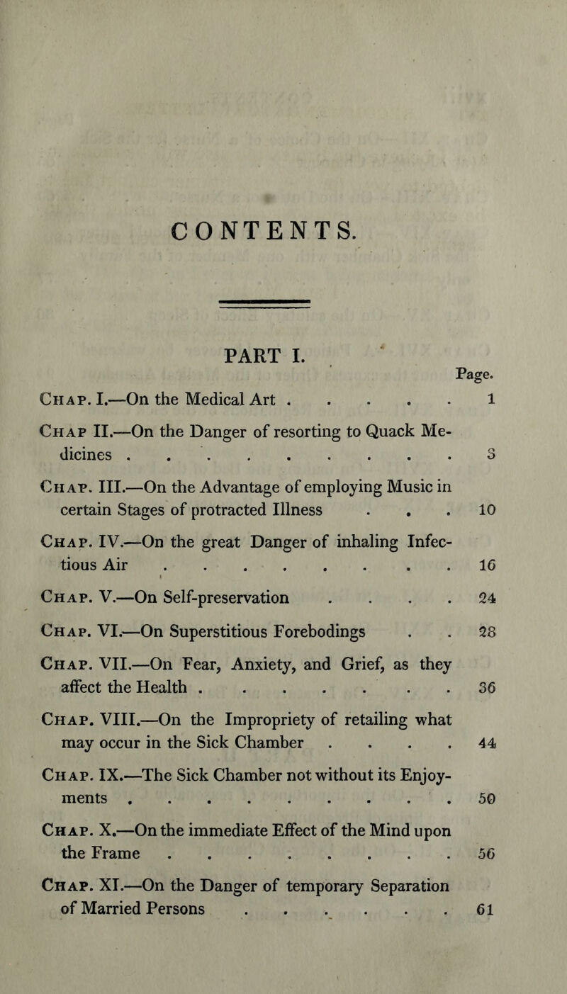 CONTENTS. PART I. Page. Chap. I.—On the Medical Art 1 Chap II.—On the Danger of resorting to Quack Me- dicines . 3 Chap. III.—On the Advantage of employing Music in certain Stages of protracted Illness ... 10 Chap. IV.—On the great Danger of inhaling Infec- tious Air 16 Chap. V.—On Self-preservation .... 24 Chap. VI.—On Superstitious Forebodings . . 28 Chap. VII.—On Fear, Anxiety, and Grief, as they affect the Health . ...... 36 Chap. VIII.—On the Impropriety of retailing what may occur in the Sick Chamber . . . .44 Chap. IX.—The Sick Chamber not without its Enjoy- ments 50 Chap. X.—On the immediate Effect of the Mind upon the Frame 56 Chap. XI.—On the Danger of temporary Separation of Married Persons 61