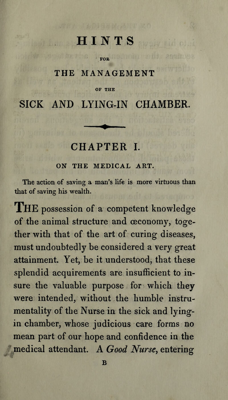 HINTS FOR, THE MANAGEMENT OF THK SICK AND LYING-IN CHAMBER. CHAPTER I. ON THE MEDICAL ART. The action of saving a man’s life is more virtuous than that of saving his wealth. The possession of a competent knowledge of the animal structure and ceconomy, toge- ther with that of the art of curing diseases, must undoubtedly be considered a very great attainment. Yet, be it understood, that these splendid acquirements are insufficient to in- sure the valuable purpose for which they were intended, without the humble instru- mentality of the Nurse in the sick and lying- in chamber, whose judicious care forms no mean part of our hope and confidence in the medical attendant. A Good Nurse, entering B