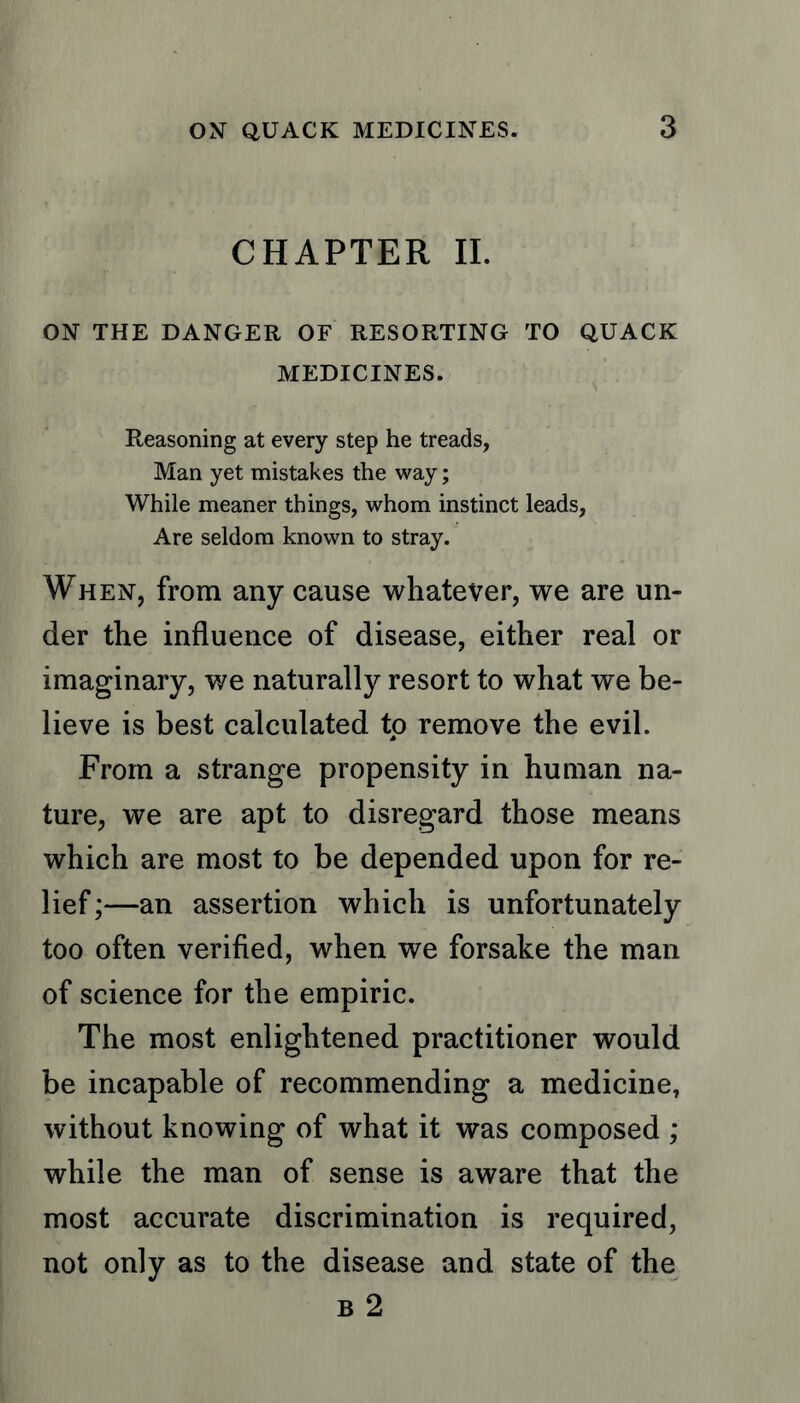 CHAPTER II. ON THE DANGER OF RESORTING TO QUACK MEDICINES. Reasoning at every step he treads, Man yet mistakes the way; While meaner things, whom instinct leads, Are seldom known to stray. When, from any cause whatever, we are un- der the influence of disease, either real or imaginary, we naturally resort to what we be- lieve is best calculated to remove the evil. From a strange propensity in human na- ture, we are apt to disregard those means which are most to be depended upon for re- lief;—an assertion which is unfortunately too often verified, when we forsake the man of science for the empiric. The most enlightened practitioner would be incapable of recommending a medicine, without knowing of what it was composed ; while the man of sense is aware that the most accurate discrimination is required, not only as to the disease and state of the b 2