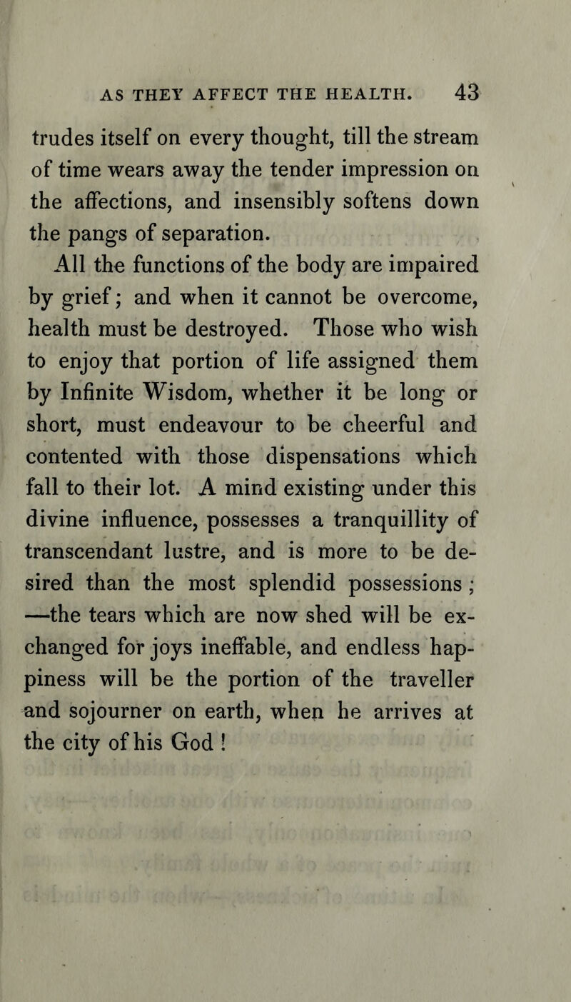 trudes itself on every thought, till the stream of time wears away the tender impression on the affections, and insensibly softens down the pangs of separation. All the functions of the body are impaired by grief; and when it cannot be overcome, health must be destroyed. Those who wish to enjoy that portion of life assigned them by Infinite Wisdom, whether it be long or short, must endeavour to be cheerful and contented with those dispensations which fall to their lot. A mind existing under this divine influence, possesses a tranquillity of transcendant lustre, and is more to be de- sired than the most splendid possessions ; —the tears which are now shed will be ex- changed for joys ineffable, and endless hap- piness will be the portion of the traveller and sojourner on earth, when he arrives at the city of his God !