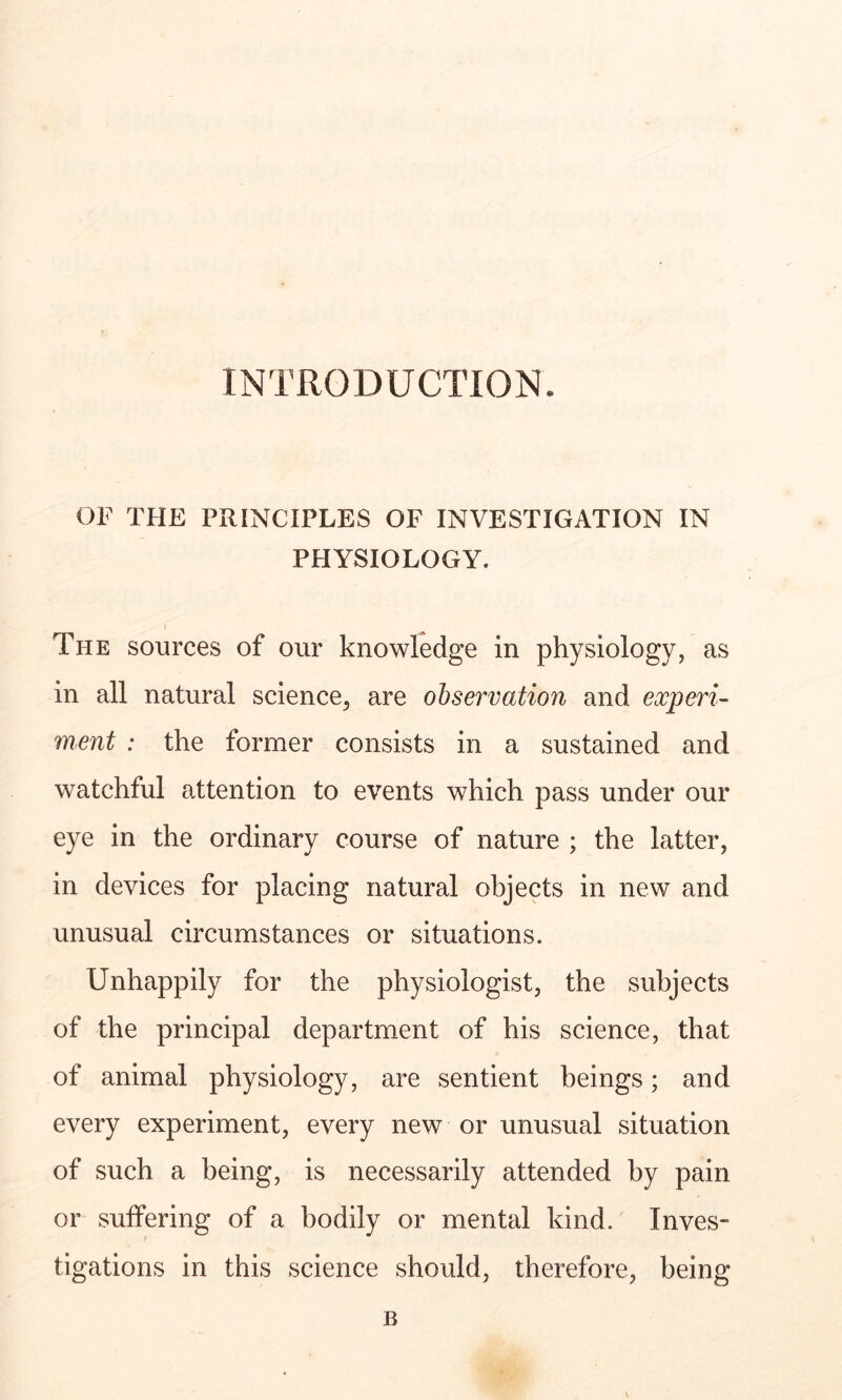 INTRODUCTION. OF THE PRINCIPLES OF INVESTIGATION IN PHYSIOLOGY. The sources of our knowledge in physiology, as in all natural science, are observation and experi- ment : the former consists in a sustained and watchful attention to events which pass under our eye in the ordinary course of nature ; the latter, in devices for placing natural objects in new and unusual circumstances or situations. Unhappily for the physiologist, the subjects of the principal department of his science, that of animal physiology, are sentient beings; and every experiment, every new or unusual situation of such a being, is necessarily attended by pain or suffering of a bodily or mental kind. Inves- tigations in this science should, therefore, being B