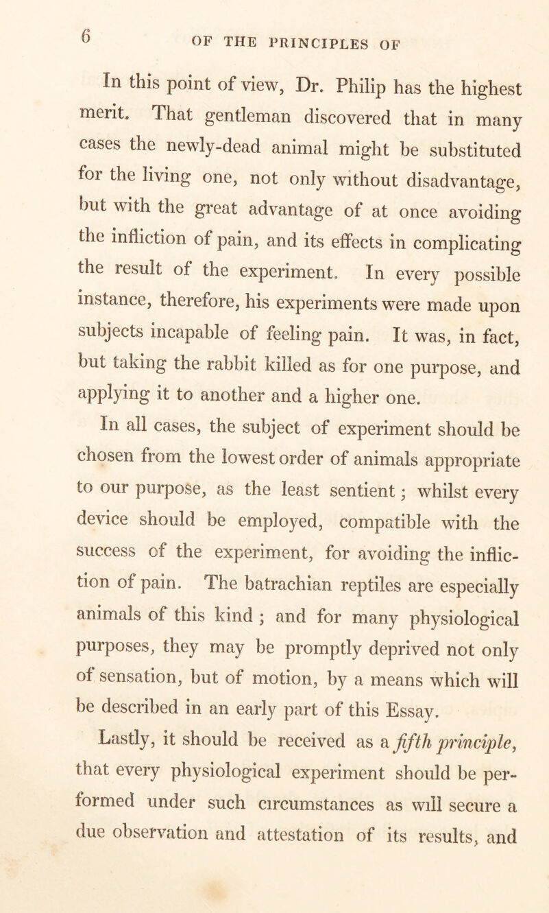 OF THE PRINCIPLES OF In this point of view, Dr. Philip has the highest merit. That gentleman discovered that in many cases the newly-dead animal might be substituted foi the living one, not only without disadvantage, but with the great advantage of at once avoiding the infliction of pain, and its effects in complicating the result of the experiment. In every possible instance, therefore, his experiments were made upon subjects incapable of feeling pain. It was, in fact, but taking the rabbit killed as for one purpose, and applying it to another and a higher one. In all cases, the subject of experiment should be chosen from the lowest order of animals appropriate to our purpose, as the least sentient; whilst every device should be employed, compatible with the success of the experiment, for avoiding the inflic- tion of pain. The batrachian reptiles are especially animals of this kind ; and for many physiological purposes, they may be promptly deprived not only of sensation, but of motion, by a means which will be described in an early part of this Essay. Lastly, it should be received as a fifth principle, that every physiological experiment should be per- formed under such circumstances as will secure a due observation and attestation of its results, and