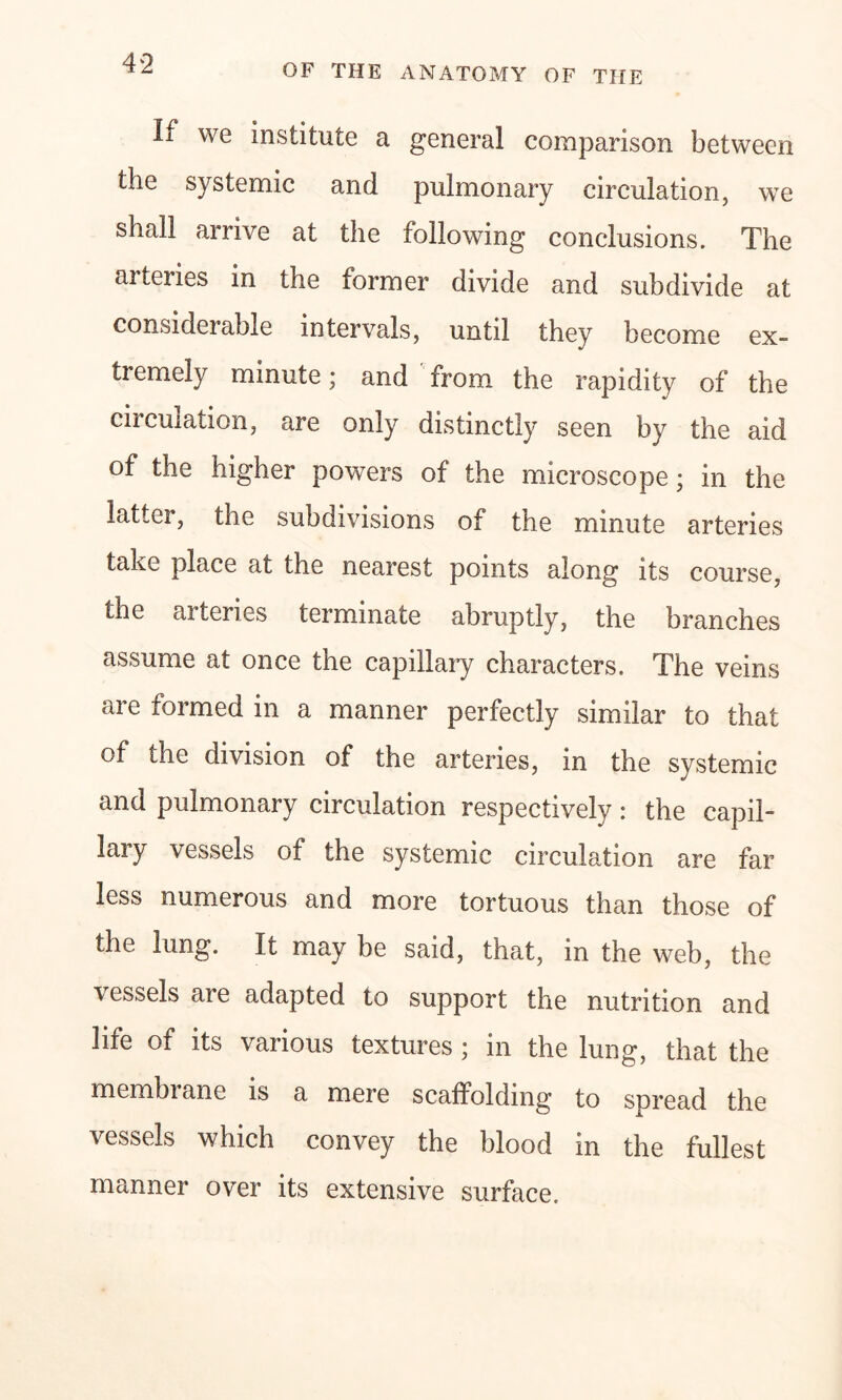 If we institute a general comparison between the systemic and pulmonary circulation, we shall arrive at the following conclusions. The arteries in the former divide and subdivide at considerable intervals, until they become ex- tremely minute; and from the rapidity of the circulation, are only distinctly seen by the aid of the higher powers of the microscope; in the latter, the subdivisions of the minute arteries take place at the nearest points along its course, the arteries terminate abruptly, the branches assume at once the capillary characters. The veins are formed in a manner perfectly similar to that of the division of the arteries, in the systemic and pulmonary circulation respectively: the capil- lary vessels of the systemic circulation are far less numerous and more tortuous than those of the lung. It may be said, that, in the web, the vessels are adapted to support the nutrition and life of its various textures ; in the lung, that the membrane is a mere scaffolding to spread the vessels which convey the blood in the fullest manner over its extensive surface.