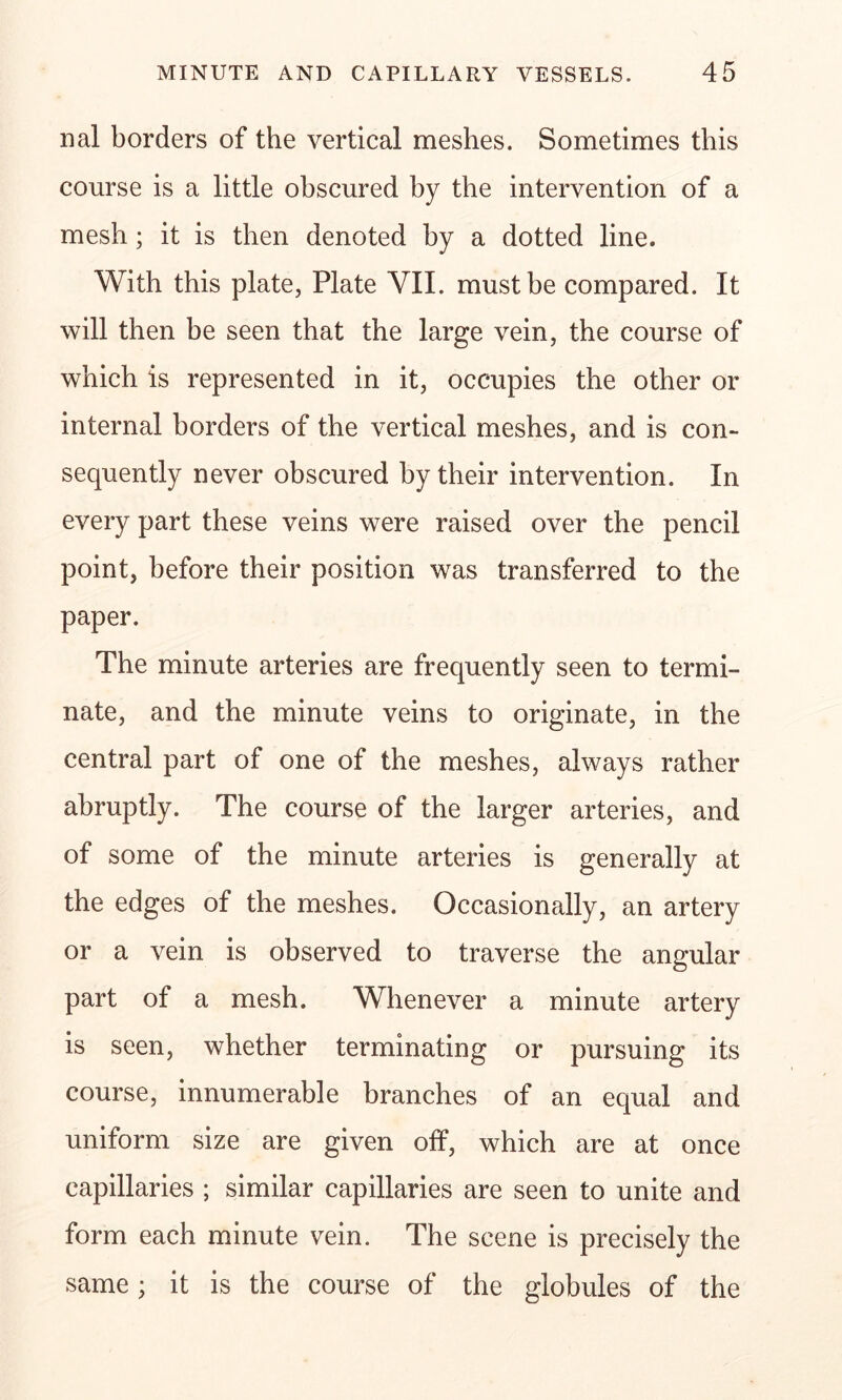 nal borders of the vertical meshes. Sometimes this course is a little obscured by the intervention of a mesh; it is then denoted by a dotted line. With this plate, Plate VII. must be compared. It will then be seen that the large vein, the course of which is represented in it, occupies the other or internal borders of the vertical meshes, and is con- sequently never obscured by their intervention. In every part these veins were raised over the pencil point, before their position was transferred to the paper. The minute arteries are frequently seen to termi- nate, and the minute veins to originate, in the central part of one of the meshes, always rather abruptly. The course of the larger arteries, and of some of the minute arteries is generally at the edges of the meshes. Occasionally, an artery or a vein is observed to traverse the angular part of a mesh. Whenever a minute artery is seen, whether terminating or pursuing its course, innumerable branches of an equal and uniform size are given off, which are at once capillaries ; similar capillaries are seen to unite and form each minute vein. The scene is precisely the same; it is the course of the globules of the