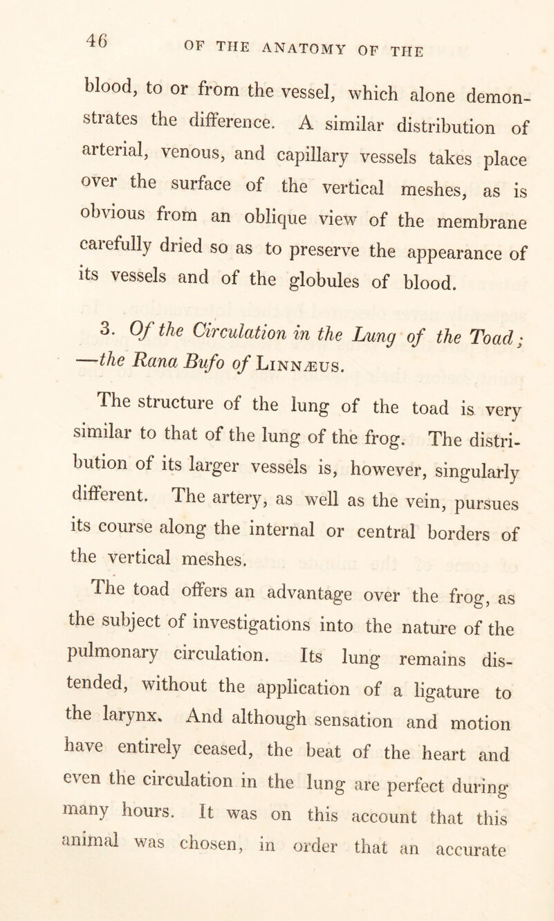 blood, to or from the vessel, which alone demon- strates the difference. A similar distribution of arterial, venous, and capillary vessels takes place over the surface of the vertical meshes, as is obvious from an obJicpie view of the membrane carefully dried so as to preserve the appearance of its vessels and of the globules of blood. 3. Of the Circulation in the Lung of the Toad; the Lana Bufo of Linn/eus. The structure of the lung of the toad is very similar to that of the lung of the frog. The distri- bution of its larger vessels is, however, singularly different. The artery, as well as the vein, pursues its course along the internal or central borders of the vertical meshes. The toad offers an advantage over the frog, as the subject of investigations into the nature of the pulmonai}' circulation. Its lung remains dis- tended, without the application of a ligature to the larynx. And although sensation and motion have entirely ceased, the beat of the heart and even the circulation in the lung are perfect during many hours. It was on this account that this animal was chosen, in order that an accurate