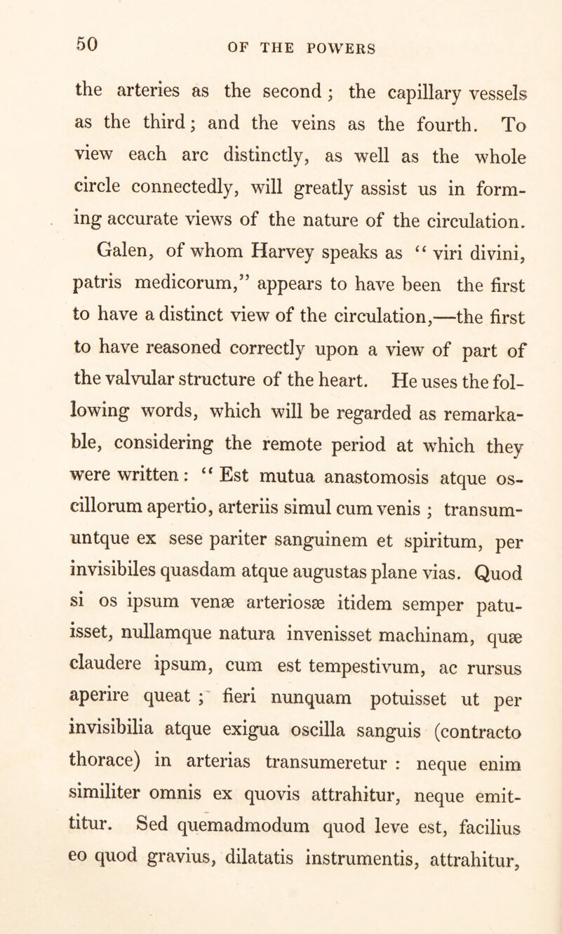 the arteries as the second; the capillary vessels as the third; and the veins as the fourth. To view each arc distinctly, as well as the whole circle connectedly, will greatly assist us in form- ing accurate views of the nature of the circulation. Galen, of whom Harvey speaks as “ viri divini, patris medicorum,” appears to have been the first to have a distinct view of the circulation,—the first to have reasoned correctly upon a view of part of the valvular structure of the heart. He uses the fol- lowing words, which will be regarded as remarka- ble, considering the remote period at which they were written: £i Est mutua anastomosis atque os- cillorum apertio, arteriis simul cum venis ; transum- untque ex sese pariter sanguinem et spiritum, per invisibiles quasdam atque augustas plane vias. Quod si os ipsum venae arteriosae itidem semper patu- isset, nullamque natura invenisset machinam, qu^e claudere ipsum, cum est tempestivum, ac rursus aperire queat ; fieri nunquam potuisset ut per invisibilia atque exigua oscilla sanguis (contracto thorace) in arterias transumeretur : neque enim similiter omnis ex quovis attrahitur, neque emit- titur. Sed quemadmodum quod leve est, facilius eo quod gravius, dilatatis instrumentis, attrahitur,