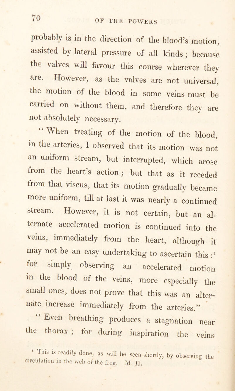 OF THE POWERS probably is in the direction of the blood’s motion, assisted by lateral pressure of all kinds; because the valves will favour this course wherever they are. However, as the valves are not universal, the motion of the blood in some veins must be carried on without them, and therefore they are not absolutely necessary. “ When treating of the motion of the blood, in the arteries, I observed that its motion was not an uniform stream, but interrupted, which arose from the heart’s action ; but that as it receded from that viscus, that its motion gradually became more uniform, till at last it was nearly a continued stream. However, it is not certain, but an al- ternate accelerated motion is continued into the veins, immediately from the heart, although it may not be an easy undertaking to ascertain this:1 for simply observing an accelerated motion m the blood of the veins, more especially the small ones, does not prove that this was an alter- nate increase immediately from the arteries ” “ Even breathing produces a stagnation near the thorax ; for during inspiration the veins ' This is readily done, as will be seen shortly, by observing the circulation in the web of the froef, ]M, fj