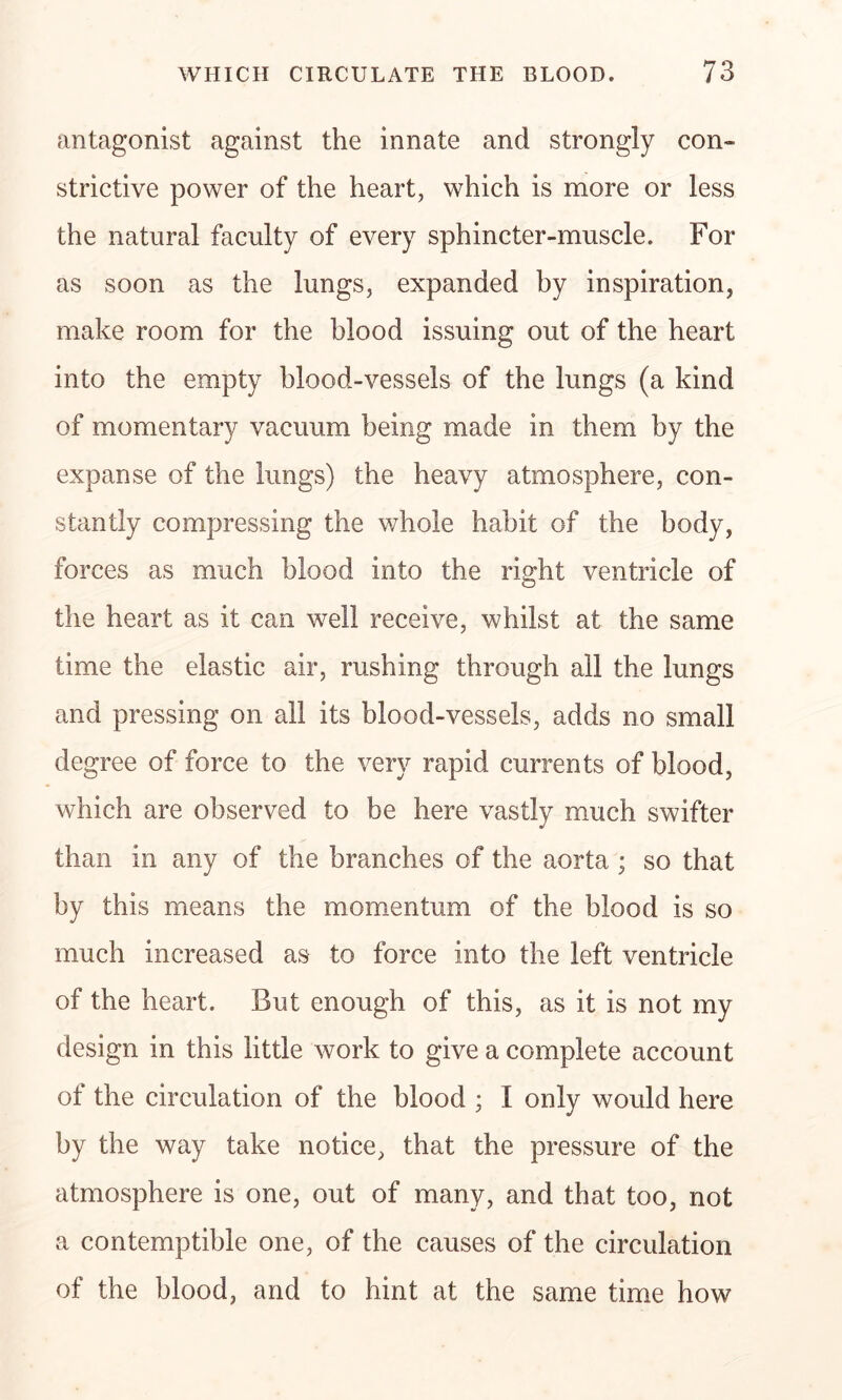 antagonist against the innate and strongly con- strictive power of the heart, which is more or less the natural faculty of every sphincter-muscle. For as soon as the lungs, expanded by inspiration, make room for the blood issuing out of the heart into the empty blood-vessels of the lungs (a kind of momentary vacuum being made in them by the expanse of the lungs) the heavy atmosphere, con- stantly compressing the whole habit of the body, forces as much blood into the right ventricle of the heart as it can well receive, whilst at the same time the elastic air, rushing through all the lungs and pressing on all its blood-vessels, adds no small degree of force to the very rapid currents of blood, which are observed to be here vastly much swifter than in any of the branches of the aorta ; so that by this means the momentum of the blood is so much increased as to force into the left ventricle of the heart. But enough of this, as it is not my design in this little work to give a complete account of the circulation of the blood ; I only would here by the way take notice, that the pressure of the atmosphere is one, out of many, and that too, not a contemptible one, of the causes of the circulation of the blood, and to hint at the same time how