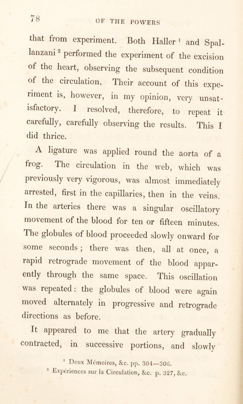 OF THE POWERS that from experiment. Both Haller 1 and Spal- lanzani 2 performed the experiment of the excision of the heart, observing the subsequent condition of the circulation. Their account of this expe- riment is, however, in my opinion, very unsat- isfactory. I resolved, therefore, to repeat it carefully, carefully observing the results. This I did thrice. A ligature was applied round the aorta of a fiog. The circulation in the web, which was previously very vigorous, was almost immediately arrested, first in the capillaries, then in the veins. In the arteries there was a singular oscillatory movement of the blood for ten or fifteen minutes. The globules of blood proceeded slowly onward for some seconds; there was then, all at once, a rapid retrograde movement of the blood appar- ently through the same space. This oscillation was repeated: the globules of blood were again moved alternately in progressive and retrograde directions as before. It appeared to me that the artery gradually contracted, in successive portions, and slowly Deux Memoires, &c. pp. 304—306. Experiences sur la Circulation, &c. p. 327, &c.