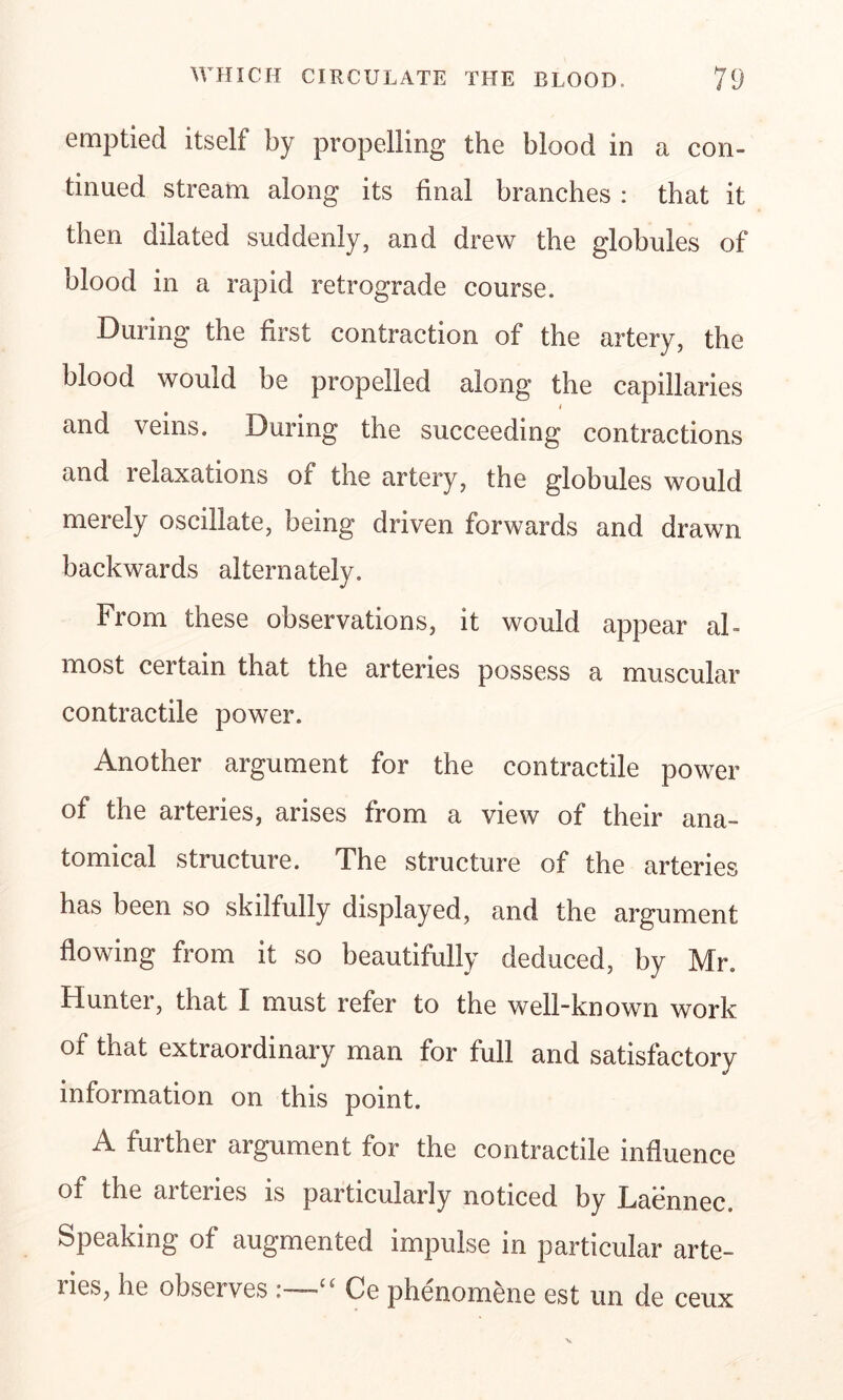 emptied itself by propelling the blood in a con- tinued stream along its final branches : that it then dilated suddenly, and drew the globules of blood in a rapid retrograde course. During the first contraction of the artery, the blood would be propelled along the capillaries i and veins. During the succeeding contractions and i elaxations of the artery, the globules would merely oscillate, being driven forwards and drawn backwards alternately. From these observations, it would appear al- most certain that the arteries possess a muscular contractile power. Another argument for the contractile power of the arteries, arises from a view of their ana- tomical structure. The structure of the arteries has been so skilfully displayed, and the argument flowing from it so beautifully deduced, by Mr. Hunter, that I must refer to the well-known work of that extraordinary man for full and satisfactory information on this point. A further argument for the contractile influence of the arteries is particularly noticed by Laennec. Speaking of augmented impulse in particular arte- lies, he observes -~u Ce phenomene est un de ceux