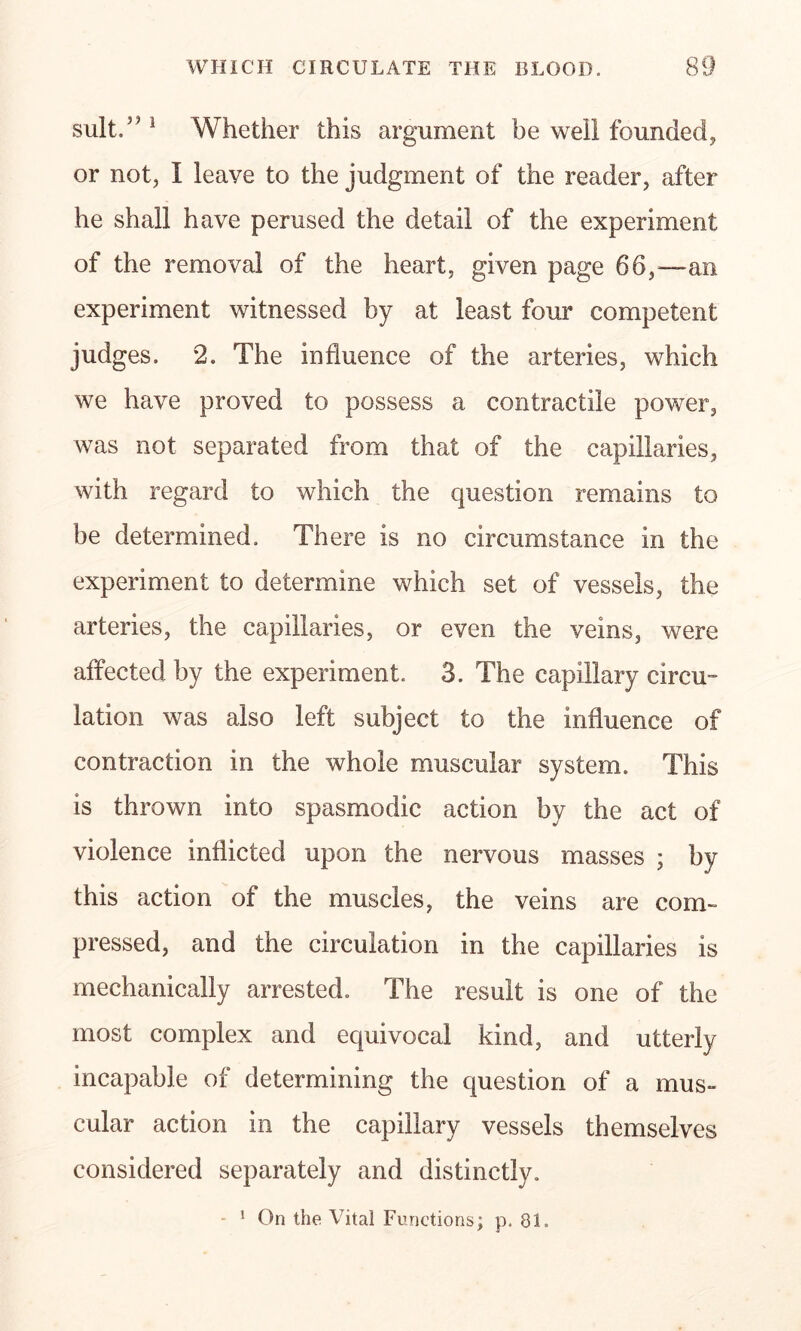 suit.” 3 Whether this argument be well founded* or not, I leave to the judgment of the reader, after he shall have perused the detail of the experiment of the removal of the heart, given page 66,—an experiment witnessed by at least four competent judges. 2. The influence of the arteries, which we have proved to possess a contractile power, was not separated from that of the capillaries, with regard to which the question remains to be determined. There is no circumstance in the experiment to determine which set of vessels, the arteries, the capillaries, or even the veins, were affected by the experiment. 3. The capillary circu- lation was also left subject to the influence of contraction in the whole muscular system. This is thrown into spasmodic action by the act of violence inflicted upon the nervous masses ; by this action of the muscles, the veins are com- pressed, and the circulation in the capillaries is mechanically arrested. The result is one of the most complex and equivocal kind, and utterly incapable of determining the question of a mus- cular action in the capillary vessels themselves considered separately and distinctly. - 1 On the Vital Functions; p. 81.