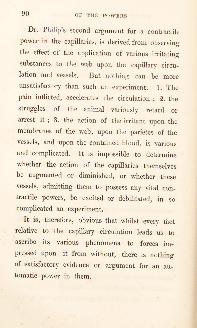 Dr. Philip's second argument for a contractile power in the capillaries, is derived from observing the effect of the application of various irritating substances to the web upon the capillary circu- lation and vessels. But nothing can be more unsatisfactory than such an experiment. 1. The pain inflicted, accelerates the circulation ; 2. the struggles of the animal variously retard or arrest it ; 3. the action of the irritant upon the membranes of the web, upon the parietes of the vessels, and upon the contained blood, is various and complicated. It is impossible to determine whether the action of the capillaries themselves be augmented or diminished, or whether these vessels, admitting them to possess any vital con- tractile powers, be excited or debilitated, in so complicated an experiment. It is, therefore, obvious that whilst every fact relative to the capillary circulation leads us to ascribe its various phenomena to forces im- pressed upon it from without, there is nothing of satisfactory evidence or argument for an au- tomatic power in them.