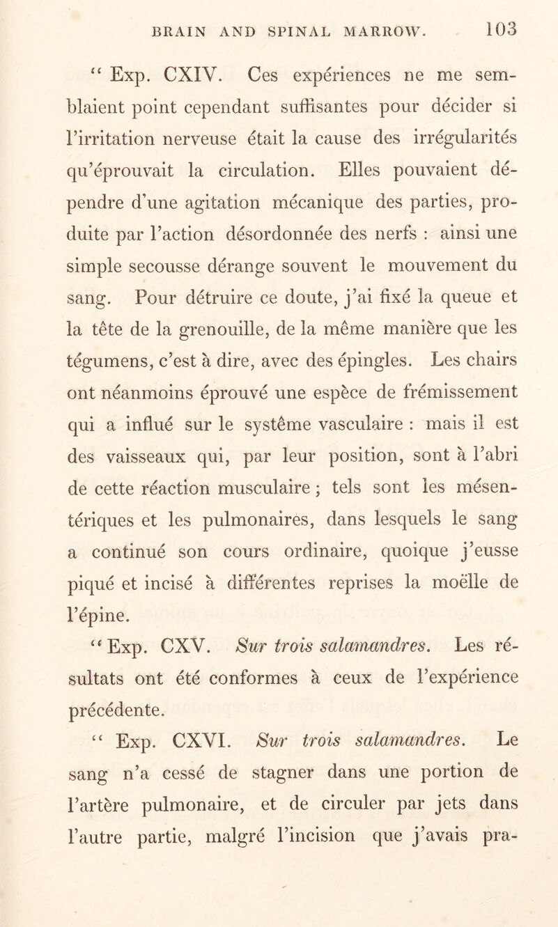 “ Exp. CXIY. Ces experiences ne me sem- blaient point cependant suffisantes pour decider si Firritation nerveuse etait la cause des irregularites qu’eprouvait la circulation. Elies pouvaient de- pendre d’une agitation mecanique des parties, pro- duite par Faction desordonnee des nerfs : ainsi une simple secousse derange souvent le mouvement du sang. Pour detruire ce doute, j?ai fixe la queue et la tete de la grenouille, de la meme maniere que les tegumens, c’est a dire, avec des epingles. Les chairs ont neanmoins eprouve une espece de fremissement qui a influe sur le systeme vasculaire : mais il est des vaisseaux qui, par leur position, sont a Fabri de cette reaction musculaire; tels sont les mesen- teriques et les pulmonaires, dans lesquels le sang a continue son cours ordinaire, quoique j5eusse pique et incise a differentes reprises la moelle de 15 r • epme. “Exp. CXV. Sur trois salamandres. Les re- sultats ont ete conformes a ceux de Fexperience precedente. “ Exp. CXYI. Sui' trois salamandres. Le sang n’a cesse de stagner dans une portion de Fartere pulmonaire, et de circuler par jets dans Fautre partie, malgre Fincision que j’avais pra-