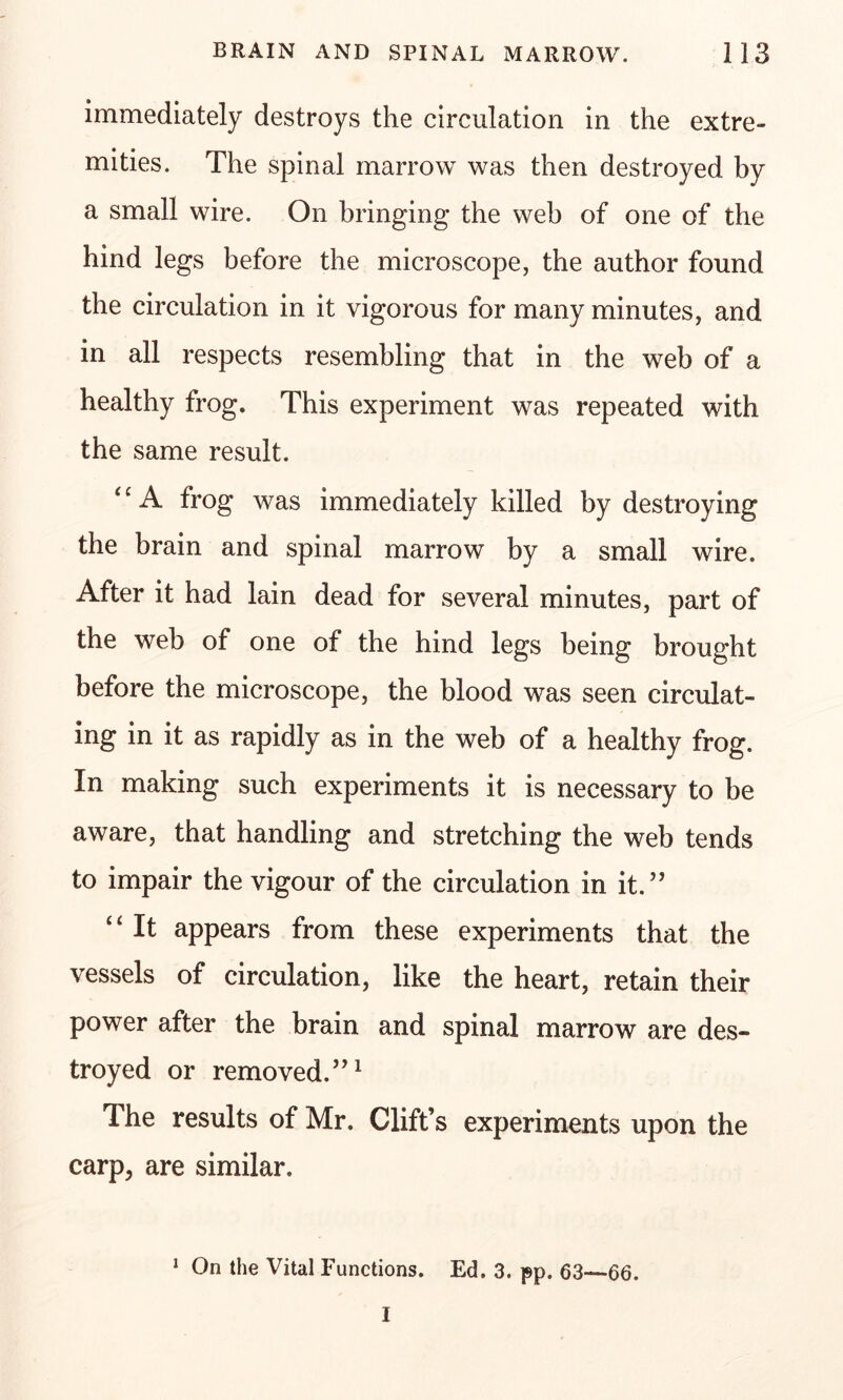 immediately destroys the circulation in the extre- mities. The spinal marrow was then destroyed by a small wire. On bringing the web of one of the hind legs before the microscope, the author found the circulation in it vigorous for many minutes, and in all respects resembling that in the web of a healthy frog. This experiment was repeated with the same result. ‘ ‘ A frog was immediately killed by destroying the brain and spinal marrow by a small wire. After it had lain dead for several minutes, part of the web of one of the hind legs being brought before the microscope, the blood was seen circulat- ing in it as rapidly as in the web of a healthy frog. In making such experiments it is necessary to be aware, that handling and stretching the web tends to impair the vigour of the circulation in it.” “ It appears from these experiments that the vessels of circulation, like the heart, retain their power after the brain and spinal marrow are des- troyed or removed.”1 The results of Mr. Clift’s experiments upon the carp, are similar. 1 On the Vital Functions. Ed. 3. pp. 63—66. I