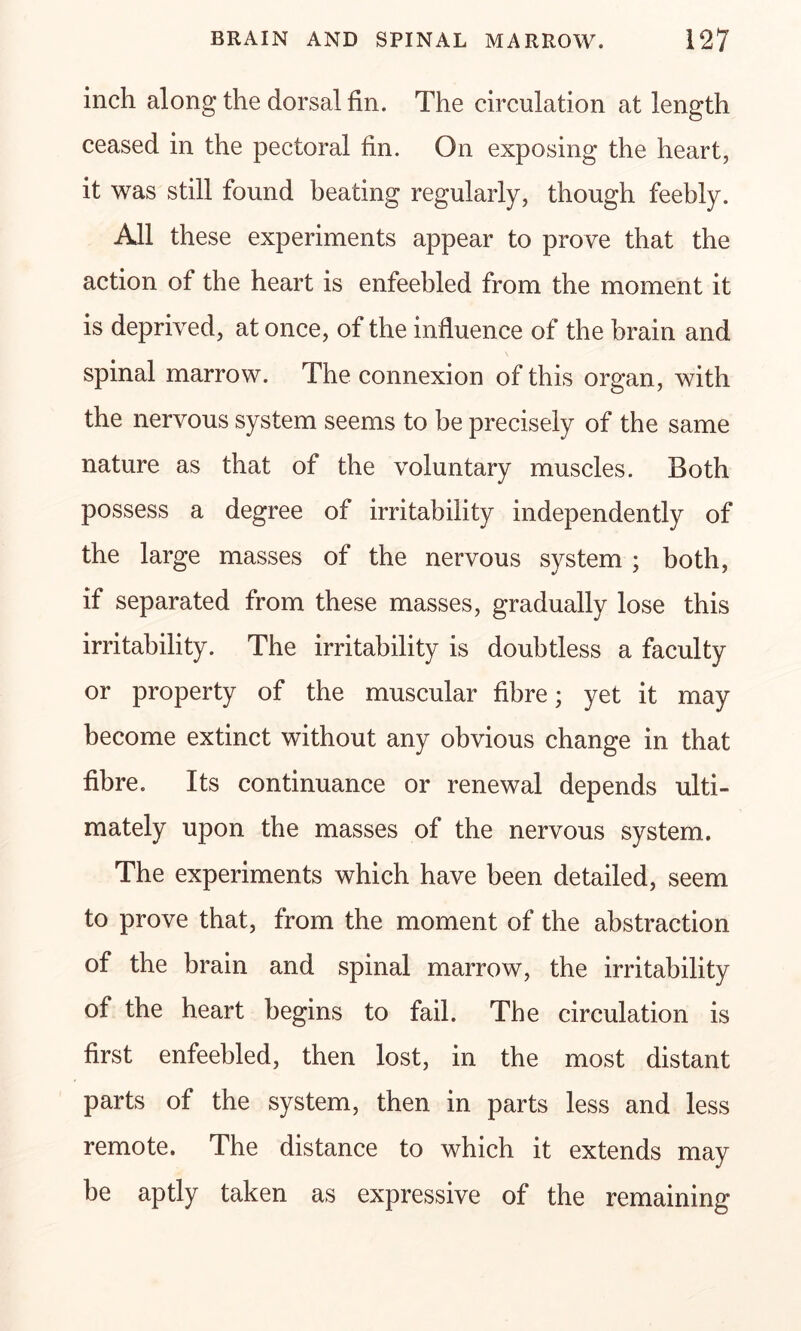 inch along the dorsal fin. The circulation at length ceased in the pectoral fin. On exposing the heart, it was still found heating regularly, though feebly. All these experiments appear to prove that the action of the heart is enfeebled from the moment it is deprived, at once, of the influence of the brain and spinal marrow. The connexion of this organ, with the nervous system seems to be precisely of the same nature as that of the voluntary muscles. Both possess a degree of irritability independently of the large masses of the nervous system ; both, if separated from these masses, gradually lose this irritability. The irritability is doubtless a faculty or property of the muscular fibre; yet it may become extinct without any obvious change in that fibre. Its continuance or renewal depends ulti- mately upon the masses of the nervous system. The experiments which have been detailed, seem to prove that, from the moment of the abstraction of the brain and spinal marrow, the irritability of the heart begins to fail. The circulation is first enfeebled, then lost, in the most distant parts of the system, then in parts less and less remote. The distance to which it extends may be aptly taken as expressive of the remaining