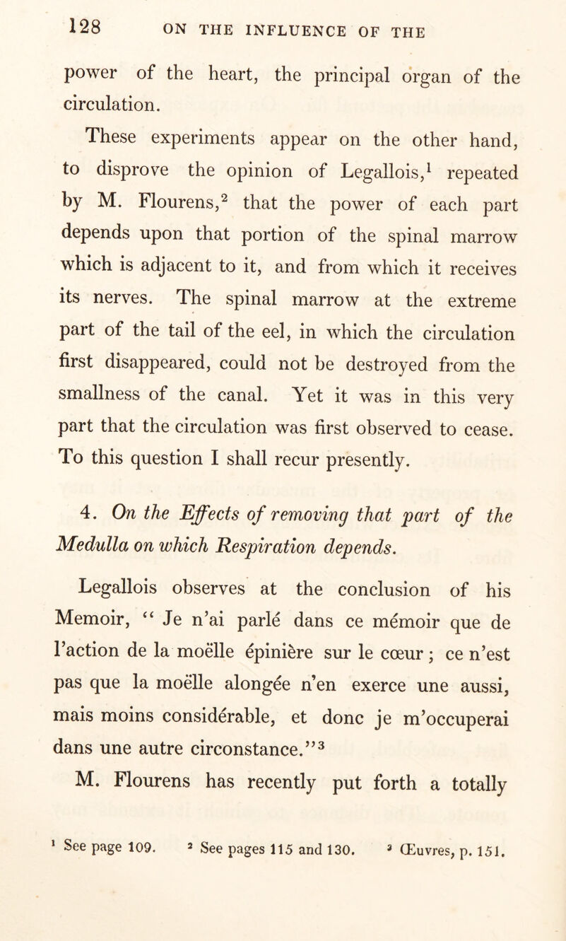 power of the heart, the principal organ of the circulation. These experiments appear on the other hand, to disprove the opinion of Legallois,1 repeated by M. Flourens,2 that the power of each part depends upon that portion of the spinal marrow which is adjacent to it, and from which it receives its nerves. The spinal marrow at the extreme part of the tail of the eel, in which the circulation first disappeared, could not be destroyed from the smallness of the canal. Yet it was in this very part that the circulation was first observed to cease. To this question I shall recur presently. 4. On the Effects of removing that part of the Medulla on which Respiration depends. Legallois observes at the conclusion of his Memoir, “ Je n’ai parle dans ce memoir que de Faction de la moelle epiniere sur le coeur; ce n’est pas que la moelle alongee n’en exerce une aussi, mais moins considerable, et done je m’occuperai dans une autre circonstance.”3 M. Flourens has recently put forth a totally 1 See page 109. 2 See pages 115 and 130. 3 CEuvres, p. 151.