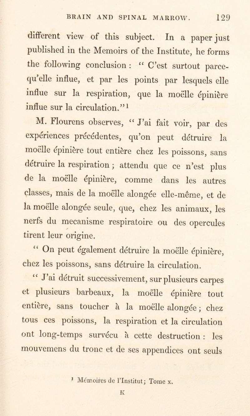 different view of this subject. In a paper just published in the Memoirs of the Institute, he forms the following conclusion : “ C’est surtout parce- qu’elle indue, et par les points par lesquels elle influe sur la respiration, que la moelle epiniere indue sur la circulation.5,1 M. Flourens observes, “ J’ai fait voir, par des experiences precedentes, qu’on peut detruire la moelle epiniere tout entiere chez les poissons, sans detruire la respiration; attendu que ce n’est plus de la moelle epiniere, comme dans les autres classes, mais de la moelle alongee elle-meme, et de la moelle alongee seule, que, chez les animaux, les nerfs du mecanisme respiratoire ou des opercules tirent leur origine. On peut egalement detruire la moelle epiniere, chez les poissons, sans detruire la circulation. J’ai detruit successivement, surplusieurs carpes et plusieurs barbeaux, la moelle epiniere tout entiere, sans toucher a la moelle alongee; chez tous ces poissons, la respiration et la circulation ont long-temps survecu a cette destruction : les mouvemens du tronc et de ses appendices ont seuls