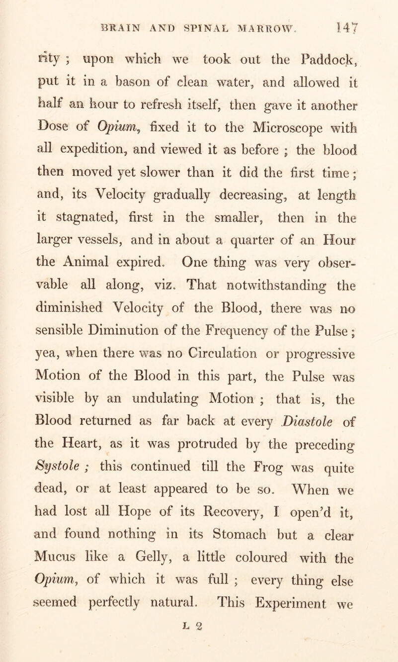 rlty ; upon which we took out the Paddock, put it in a bason of clean water, and allowed it half an hour to refresh itself, then gave it another Dose of Opium, fixed it to the Microscope with all expedition, and viewed it as before ; the blood then moved yet slower than it did the first time; and, its Velocity gradually decreasing, at length it stagnated, first in the smaller, then in the larger vessels, and in about a quarter of an Hour the Animal expired. One thing was very obser- vable all along, viz. That notwithstanding the diminished Velocity of the Blood, there was no sensible Diminution of the Frequency of the Pulse ; yea, when there was no Circulation or progressive Motion of the Blood in this part, the Pulse was visible by an undulating Motion ; that is, the Blood returned as far back at every Diastole of the Heart, as it was protruded by the preceding Systole ; this continued till the Frog was quite dead, or at least appeared to be so. When we had lost all Hope of its Recovery, I open’d it, and found nothing in its Stomach but a clear Mucus like a Geliy, a little coloured with the Opium, of which it was full ; every thing else seemed perfectly natural. This Experiment we