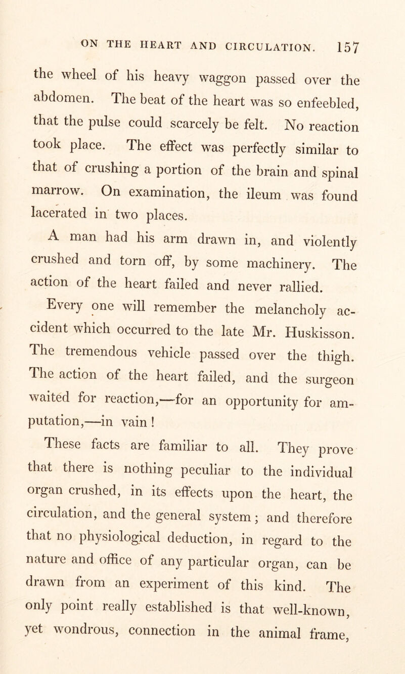 the wheel of his heavy waggon passed over the abdomen. The beat of the heart was so enfeebled, that the pulse could scarcely be felt. No reaction took place. The effect was perfectly similar to that of crushing a portion of the brain and spinal mairow. On examination, the ileum was found lacerated in two places. A man had his arm drawn m, and violently crushed and torn off, by some machinery. The action of the heart failed and never rallied. Every one will remember the melancholy ac- cident which occurred to the late Mr. Huskisson. The tremendous vehicle passed over the thigh. The action of the heart railed, and the surgeon waited for reaction,—for an opportunity for am- putation,—in vain ! These facts are familiar to all. They prove that there is nothing peculiar to the individual organ crushed, in its effects upon the heart, the circulation, and the general system; and therefore that no physiological deduction, in regard to the nature and office of any particular organ, can be drawn from an experiment of this kind. The only point really established is that well-known, yet wondrous, connection in the animal frame,